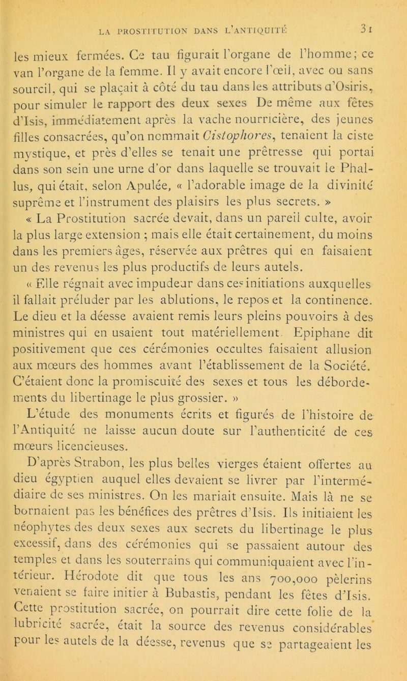les mieux fermées. Ce tau figurait l’organe de l’homme; ce van Porsane de la femme. Il y avait encore l'œil, avec ou sans sourcil, qui se plaçait à côté du tau dans les attributs a’Osiris, pour simuler le rapport des deux sexes De même aux fêtes d’Isis, immédiatement après la vache nourricière, des jeunes filles consacrées, qu’on nommait Cistopliores, tenaient la ciste mystique, et près d’elles se tenait une prêtresse qui portai dans son sein une urne d’or dans laquelle se trouvait le Phal- lus, qui était, selon Apulée, « l’adorable image de la divinité suprême et l’instrument des plaisirs les plus secrets. » « La Prostitution sacrée devait, dans un pareil culte, avoir la plus large extension ; mais elle était certainement, du moins dans les premiers âges, réservée aux prêtres qui en faisaient un des revenus les plus productifs de leurs autels. « Elle régnait avec impudeur dans ces initiations auxquelles il fallait préluder par les ablutions, le repos et la continence. Le dieu et la déesse avaient remis leurs pleins pouvoirs à des ministres qui en usaient tout matériellement. Epiphane dit positivement que ces cérémonies occultes faisaient allusion aux mœurs des hommes avant l’établissement de la Société. C’étaient donc la promiscuité des sexes et tous les déborde- ments du libertinage le plus grossier. » L’étude des monuments écrits et figurés de l’histoire de l’Antiquité ne laisse aucun doute sur l’authenticité de ces mœurs licencieuses. D’après Strabon, les plus belles vierges étaient offertes au dieu égyptien auquel elles devaient se livrer par l’intermé- diaire de ses ministres. On les mariait ensuite. Mais là ne se bornaient pas les bénéfices des prêtres d’Isis. Ils initiaient les néophytes des deux sexes aux secrets du libertinage le plus excessif, dans des cérémonies qui se passaient autour des temples et dans les souterrains qui communiquaient avec l’in- térieur. Hérodote dit que tous les ans 700,000 pèlerins venaient se faire initier à Bubastis, pendant les fêtes d’Isis. Cette prostitution sacrée, on pourrait dire cette folie de la lubricité sacrée, était la source des revenus considérables pour les autels de la deesse, revenus que se partageaient les