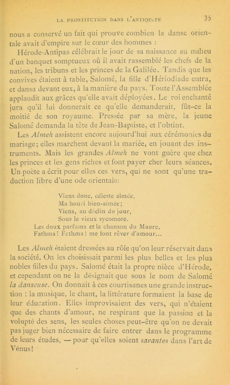 nous a conservé un fait qui prouve combien la danse orien- tale avait d’empire sur le cœur des hommes : Hérode-Antipas célébrait le jour de sa naissance au milieu d’un banquet somptueux où il avait rassemblé les chefs de ïa nation, les tribuns et les princes de la Galilée. Tandis que les convives étaient à table, Salomé, la hile d’Hériodiade entra, et dansa devant eux, à la manière du pays. Toute l’Assemblée applaudit aux grâces qu’elle avait déployées. Le roi enchanté jura qu’il lui donnerait ce qu’elle demanderait, fût-ce la moitié de son royaume. Pressée par sa mère, la jeune Salomé demanda la tète de Jean-Baptiste, et l’obtint. Les Almeh assistent encore aujourd’hui aux cérémonies du mariage; elles marchent devant, la mariée, en jouant des ins- truments. Mais les grandes Almeh ne vont guère que chez les princes et les gens riches et font payer cher leurs séances. Un poète a écrit pour elles ces vers, qui ne sont qu’une tra- duction libre d’une ode orientale: Viens donc, céleste aimée, Ma houri bien-aimée; Viens, au déclin du jour, Sous le vieux sycomore. Les doux parfums et la chanson du Maure. Fathma! Fathma! me font rêver d’amour... Les Almeh étaient dressées au rôle qu’on leur réservait dan.t la société. On les choisissait parmi les plus belles et les plus nobles hiles du pays. Salomé était la propre nièce d’Hérode, et cependant on ne la désignait que sous le nom de Salomé la danseuse. On donnait à ces courtisanes une grande instruc- tion : la musique, le chant, la littérature formaient la base de leur éducation. Elies improvisaient des vers, qui n’étaient que des chants d’amour, ne respirant que la passion et la volupté des sens, les seules choses peut-être qu’on ne devait pas juger bien nécessaire de faire entrer dans le programme de leurs études, — pour qu’elles soient savantes dans l’art de Vénus!
