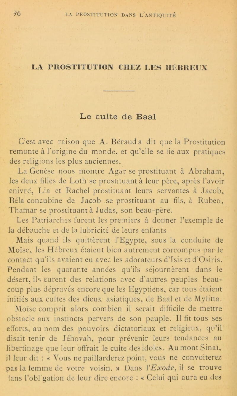 LA PROSTITUTION CHEZ II3BREEX Le culte de Baal C’est avec raison que A. Béraud a dit que la Prostitution remonte à l’origine du monde, et qu’elle se lie aux pratiques des religions les plus anciennes. La Genèse nous montre Agar se prostituant à Abraham, les deux filles de Loth se prostituant à leur père, après l’avoir enivré, Lia et Rachei prostituant leurs servantes à Jacob, Bêla concubine de Jacob se prostituant au fils, à Ruben, Thamar se prostituant à Judas, son beau-père. Les Patriarches furent les premiers à donner l’exemple de la débauche et de la lubricité de leurs enfants Mais quand ils quittèrent l’Egypte, sous la conduite de Moïse, les Hébreux étaient bien autrement corrompus par le contact qu’ils avaient eu avec les adorateurs d’Isis et d’Osiris. Pendant les quarante années qu’ils séjournèrent dans le désert, ils eurent des relations avec d'autres peuples beau- coup plus dépravés encore que les Egyptiens, car tous étaient initiés aux cultes des dieux asiatiques, de Baal et de Mylitta. Moïse comprit alors combien il serait difficile de mettre obstacle aux instincts pervers de son peuple. Il fit tous ses efforts, au nom des pouvoirs dictatoriaux et religieux, qu’il disait tenir de Jéhovah, pour prévenir leurs tendances au libertinage que leur offrait le culte des idoles. AumontSinaï, il leur dit : « Vous ne paillarderez point, vous ne convoiterez pas la femme de votre voisin. » Dans YExode, il se trouve ians l’obl gation de leur dire encore : « Celui qui aura eu des