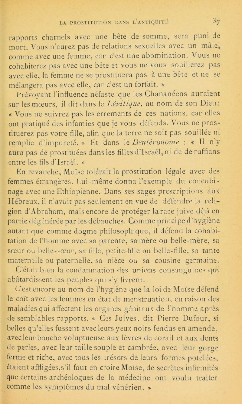 rapports charnels avec une bête de somme, sera puni de mort. Vous n’aurez pas de relations sexuelles avec un mâle, comme avec une femme, car c’est une abomination. Vous ne cohabiterez pas avec une bête et vous ne vous souillerez pas avec elle, la femme ne se prostituera pas à une bête et 11e se mélangera pas avec elle, car c’est un forfait. » Prévoyant l'influence néfaste que les Chananéens auraient sur les mœurs, il dit dans le Lêvi tique, au nom de son Dieu: « Vous ne suivrez pas les errements de ces nations, car elles ont pratiqué des infamies que je vous défends. Vous ne pros- tituerez pas votre fille, afin que la terre ne soit pas souillée ni remplie d’impureté. » Et dans le Deutéronome : « Il n y aura pas de prostituées dans les filles d’Israël, ni de de ruffians entre les fils d’Israël. » En revanche. Moïse tolérait la prostitution légale avec des femmes étrangères. 1 ui-même donna l’exemple du concubi- nage avec une Ethiopienne. Dans ses sages prescriptions aux Hébreux, il n’avait pas seulement en vue de défendra la reli- gion d’Abraham, mais encore de protéger la race juive déjà en partie dégénérée par les débauches. Comme principe d’hygiène autant que comme dogme philosophique, il défend la cohabi- tation de l’homme avec sa parente, sa mère ou belle-mère, sa sœur ou belle-sœur, sa fille, petite-fille ou belle-fille, sa tante maternelle ou paternelle, sa nièce ou sa cousine germaine. C’était bien la condamnation des unions consanguines qui abâtardissent les peuples qui s’y livrent. E'est encore au nom de l’hygiène que la loi de Moïse défend le coït avec les femmes en état de menstruation, en raison des maladies qui affectent les organes génitaux de l’homme après de semblables rapports. « Ces Juives, dit Pierre Dufour, si belles qu’elles fussent avec leurs yeux noirs fendus en amende, avec leur bouche voluptueuse aux lèvres de corail et aux dents de perles, avec 'leur taille souple et cambrée, avec leur gorge ferme et riche, avec tous les trésors de leurs formes potelées, étaient affligées,s’il faut en croire Moïse, de secrètes infirmités que certains archéologues de la médecine ont voulu traiter comme les symptômes du mal vénérien. »