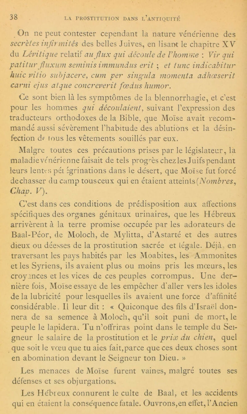 On ne peut contester cependant la nature vénérienne des secrètes infirmités des belles Juives, en lisant le chapitre XV du Lêvitique relatif au flux qui décante de Vhomme : Vir qui patitur jluxum semims immundus erit ; et tune indicabitur huic vitio subjacere, cum per singula moment a adhœserit carni ejus alque concreverit fœdus humor. Ce sont bien là les symptômes de la blennorrhagie, et c'est pour les hommes qui découlaient, suivant l'expression des traducteurs orthodoxes de la Bible, que Moïse avait recom- mandé aussi sévèrement l'habitude des ablutions et la désin- fection df lous les vêtements souillés par eux. Maigre toutes ces précautions prises par le législateur, la maladieve nérienne faisait de tels progrès chez les Juifs pendant leurs lentes péi igrinations dans le désert, que Moïse fut forcé de chasser du camp tousceux qui en étaient atteints (Nombres, Cdiap. V). C'est dans ces conditions de prédisposition aux affections spécifiques des organes génitaux urinaires, que les Hébreux arrivèrent à la terre promise occupée par les adorateurs de Baal-Péor, de Moloch, de Mylitta, d’Astarté et des autres dieux ou déesses de la prostitution sacrée et légale. Déjà, en traversant les pays habités par les Moabites, les Ammonites et les Syriens, ils avaient plus ou moins pris les mœurs, les croyances et les vices de ces peuples corrompus. Une der- nière fois, Moïse essaye de les empêcher d’aller vers les idoles de la lubricité pour lesquelles ils avaient une force d'affinité considérable . Il leur dit : « Quiconque des fils d’Israël don- nera de sa semence à Moloch, qu’il soit puni de mort, le peuple le lapidera. Tu n'offriras point dans le temple du Sei- gneur le salaire de la prostitution et le prix du chien, quel que soit le vœu que tu aies fait,parce que ces deux choses sont en abomination devant le Seigneur ton Dieu. » Les menaces de Moïse furent vaines, malgré toutes ses défenses et ses objurgations. Les Hébreux connurent le culte de Baal, et les accidents qui en étaient la conséquence fatale. Ouvrons,en effet, T Ancien