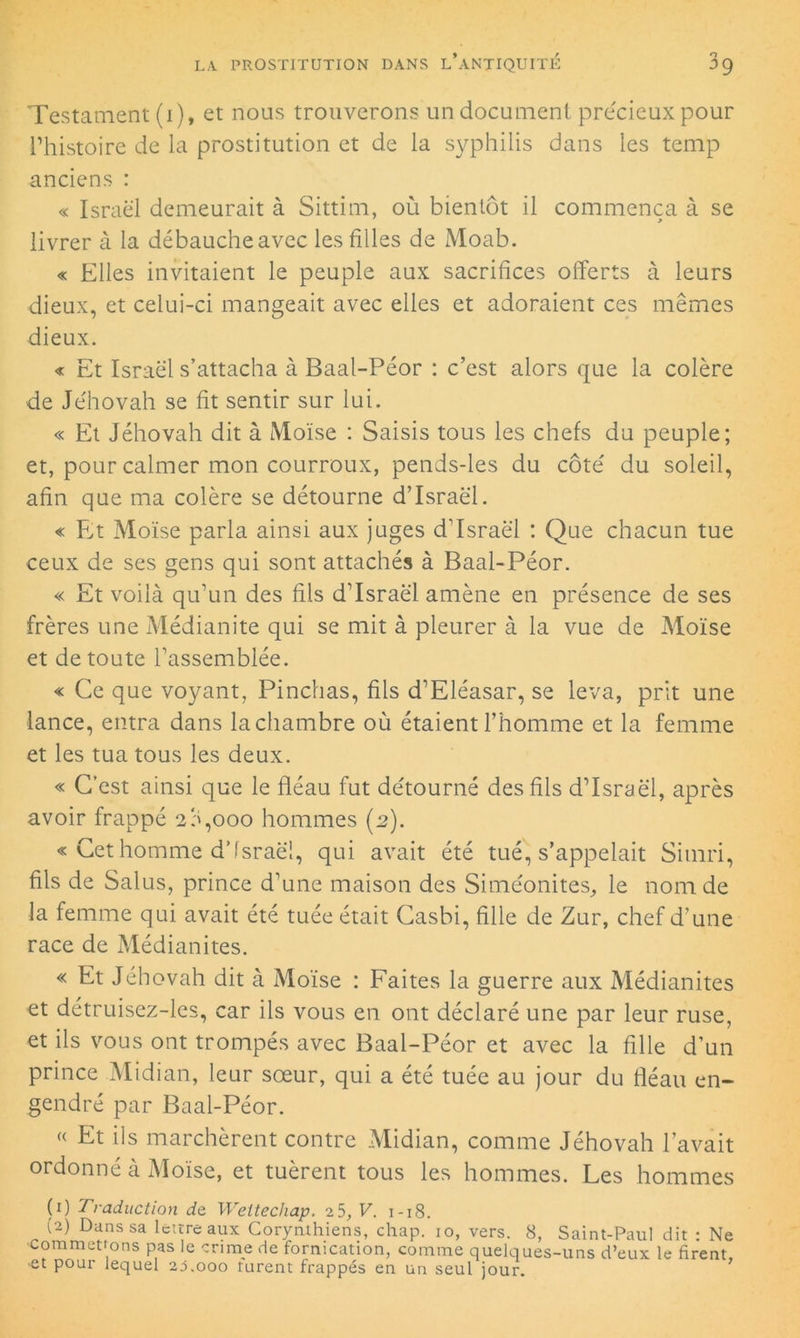 Testament (i), et nous trouverons un document précieux pour l’histoire de la prostitution et de la syphilis dans les temp anciens : « Israël demeurait à Sittim, où bientôt il commença à se livrer à la débauche avec les filles de Moab. « Elles invitaient le peuple aux sacrifices offerts à leurs dieux, et celui-ci mangeait avec elles et adoraient ces mêmes dieux. « Et Israël s’attacha à Baal-Péor : c’est alors que la colère de Jéhovah se fit sentir sur lui. « Et Jéhovah dit à Moïse : Saisis tous les chefs du peuple; et, pour calmer mon courroux, pends-les du côté du soleil, afin que ma colère se détourne d’Israël. « Et Moïse parla ainsi aux juges d’Israël : Que chacun tue ceux de ses gens qui sont attachés à Baal-Péor. « Et voilà qu’un des fils d’Israël amène en présence de ses frères une Médianite qui se mit à pleurer à la vue de Moïse et de toute l’assemblée. « Ce que voyant, Pinchas, fils d’Eléasar, se leva, prit une lance, entra dans la chambre où étaient l’homme et la femme et les tua tous les deux. « C’est ainsi que le fléau fut détourné des fils d’Israël, après avoir frappé 2a,ooo hommes (2). « Cet homme d’Israël, qui avait été tué, s’appelait Simri, fils de Salus, prince d’une maison des Siméonites, le nom de la femme qui avait été tuée était Casbi, fille de Zur, chef d’une race de Médianites. « Et Jéhovah dit à Moïse : Faites la guerre aux Médianites et détruisez-les, car ils vous en ont déclaré une par leur ruse, et ils vous ont trompés avec Baal-Péor et avec la fille d’un prince Midian, leur sœur, qui a été tuée au jour du fléau en- gendré par Baal-Péor. « Et ils marchèrent contre Midian, comme Jéhovah l’avait ordonné à Moïse, et tuèrent tous les hommes. Les hommes (1) Traduction de Weitecliap. 2 5, V. 1-18. (2) Dans sa lettre aux Corynthiens, chap. io, vers. 8, Saint-Paul dit : Ne commettons pas le crime de fornication, comme quelques-uns d’eux le firent, •et pour lequel 23.000 turent frappés en un seul jour.
