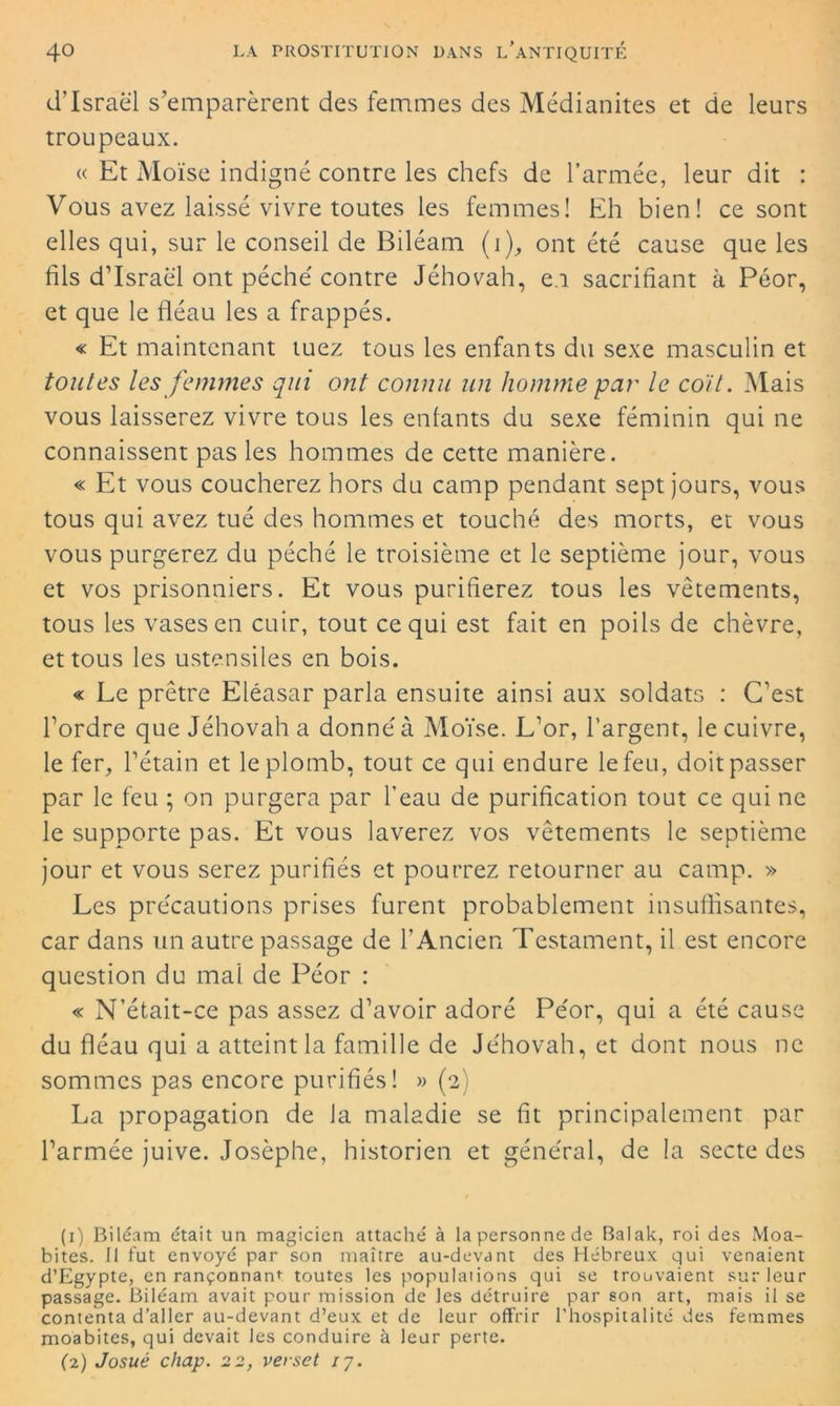 d'Israël s’emparèrent des femmes des Médianites et de leurs troupeaux. « Et Moïse indigné contre les chefs de l’armée, leur dit : Vous avez laissé vivre toutes les femmes! Eh bien! ce sont elles qui, sur le conseil de Biléam (i), ont été cause que les fils d’Israël ont péché contre Jéhovah, e.i sacrifiant à Péor, et que le fléau les a frappés. « Et maintenant tuez tous les enfants du sexe masculin et toutes les femmes qui ont connu un homme par le coït. Mais vous laisserez vivre tous les enfants du sexe féminin qui ne connaissent pas les hommes de cette manière. « Et vous coucherez hors du camp pendant sept jours, vous tous qui avez tué des hommes et touché des morts, et vous vous purgerez du péché le troisième et le septième jour, vous et vos prisonniers. Et vous purifierez tous les vêtements, tous les vases en cuir, tout ce qui est fait en poils de chèvre, et tous les ustensiles en bois. « Le prêtre Eléasar parla ensuite ainsi aux soldats : C’est l’ordre que Jéhovah a donné à Moïse. L’or, l’argent, le cuivre, le fer, l’étain et le plomb, tout ce qui endure le feu, doit passer par le feu ; on purgera par l’eau de purification tout ce qui ne le supporte pas. Et vous laverez vos vêtements le septième jour et vous serez purifiés et pourrez retourner au camp. » Les précautions prises furent probablement insuffisantes, car dans un autre passage de l’Ancien Testament, il est encore question du mal de Péor : « N’était-ce pas assez d’avoir adoré Péor, qui a été cause du fléau qui a atteint la famille de Jéhovah, et dont nous ne sommes pas encore purifiés! » (2) La propagation de Ja maladie se fit principalement par l’armée juive. Josèphe, historien et général, de la secte des (1) Biléam était un magicien attaché à la personne de Balak, roi des Moa- bites. Il fut envoyé par'son maître au-devant des Hébreux qui venaient d’Egypte, en rançonnant toutes les populations qui se trouvaient sur leur passage. Biléam avait pour mission de les détruire par son art, mais il se contenta d’aller au-devant d’eux et de leur offrir l'hospitalité des femmes moabites, qui devait les conduire à leur perte. (2) Josué chap. 22, verset 17.
