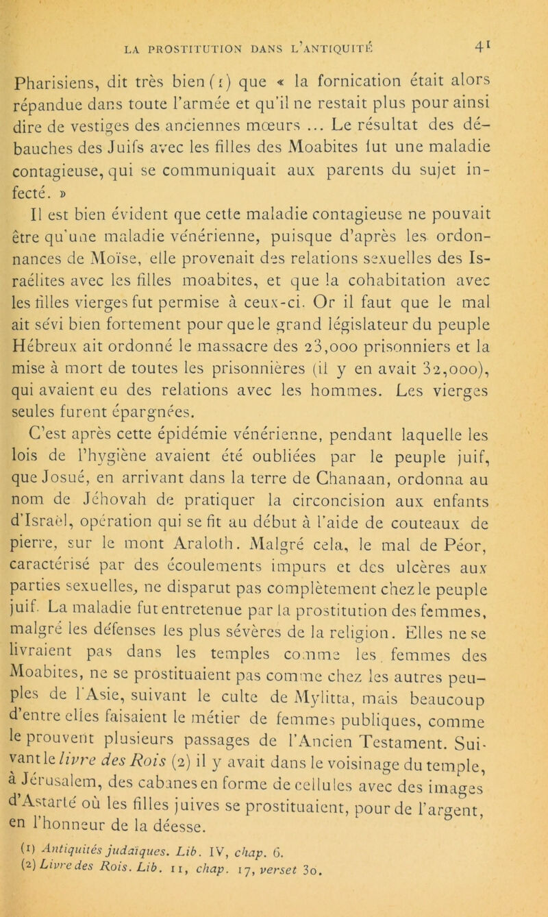 Pharisiens, dit très bien(i) que « la fornication était alors répandue dans toute l’armée et qu’il ne restait plus pour ainsi dire de vestiges des anciennes mœurs ... Le résultat des dé- bauches des Juifs avec les filles des Moabites lut une maladie contagieuse, qui se communiquait aux parents du sujet in- fecté. » Il est bien évident que cette maladie contagieuse ne pouvait être qu’une maladie vénérienne, puisque d’après les ordon- nances de Moïse, elle provenait des relations sexuelles des Is- raélites avec les filles moabites, et que la cohabitation avec les tilles vierges fut permise à ceux-ci. Or il faut que le mal ait sévi bien fortement pour que le grand législateur du peuple Hébreux ait ordonné le massacre des 20,000 prisonniers et la mise à mort de toutes les prisonnières (il y en avait 32,000), qui avaient eu des relations avec les hommes. Les vierges seules furent épargnées. C’est après cette épidémie vénérienne, pendant laquelle les lois de l’hygiène avaient été oubliées par le peuple juif, que Josué, en arrivant dans la terre de Chanaan, ordonna au nom de Jéhovah de pratiquer la circoncision aux enfants d’Israël, opération qui se fit au début à l’aide de couteaux de pierre, sur le mont Araloth. Malgré cela, le mal de Péor, caractérisé par des écoulements impurs et des ulcères aux parties sexuelles, ne disparut pas complètement chez le peuple juif. La maladie fut entretenue parla prostitution des femmes, malgré les défenses les plus sévères de la religion. Elles ne se livraient pas dans les temples comme les femmes des Moabites, ne se prostituaient pas comme chez les autres peu- ples de l'Asie, suivant le culte de Mylitta, mais beaucoup d entre elles faisaient le métier de femmes publiques, comme le prouvent plusieurs passages de l’Ancien Testament. Sui- vant le livre des Rois (2) il y avait dans le voisinage du temple, à Jérusalem, des cabanes en forme de cellules avec des images d’Astarlé où les filles juives se prostituaient, pour de l’argent, en 1 honneur de la déesse. (1) Antiquités judaïques. Lib. IV, chap. 6. (2) Livi e des Rois. Lib. 11, chap. 17, verset 3o.