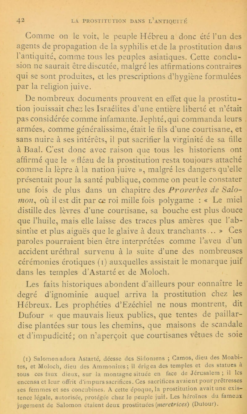 Gomme on le voit, le peuple Hébreu a donc été l’un des agents de propagation de la syphilis et de la prostitution dans l’antiquité, comme tous les peuples asiatiques. Cette conclu- sion ne saurait être discutée, malgré les atfirmations contraires qui se sont produites, et les prescriptions d’hygiène formulées par la religion juive. De nombreux documents prouvent en effet que la prostitu- tion jouissait chez les Israélites d’une entière liberté et n’était pas considérée comme infamante. Jephté, qui commanda leurs armées, comme généralissime, était le fils d’une courtisane, et sans nuire à ses intérêts, il put sacrifier la virginité de sa fille à Baal. C’est donc avec raison que tous les historiens ont affirmé que le « fléau de la prostitution resta toujours attaché comme la lèpre à la nation juive », malgré les dangers qu’elle présentait pour la santé publique, comme on peut le constater une fois de plus dans un chapitre des Proverbes de Salo- mon:, où il est dit par œ roi mille fois polygame : « Le miel distille des lèvres d’une courtisane, sa bouche est plus douce que l’huile, mais elle laisse des traces plus amères que l’ab- sinthe et plus aiguës que le glaive à deux tranchants... » Ces paroles pourraient bien être interprétées comme l’aveu d’un accident uréthral survenu à la suite d'une des nombreuses cérémonies érotiques (i) auxquelles assistait le monarque juif dans les temples d’Astarté et de Moloch. Les faits historiques abondent d’ailleurs pour connaître le degré d’ignominie auquel arriva la prostitution chez les Hébreux. Les prophéties d’Ezéchiel ne nous montrent, dit Dufour « que mauvais lieux publics, que tentes de paillar- dise plantées sur tous les chemins, que maisons de scandale et d’impudicité; on n’aperçoit que courtisanes vêtues de soie (i) Salomon adora Astarté, déesse des Sidoniens ; Camos, dieu des Moabi- tes, et Moloch, dieu des Ammonites; il érigea des temples et des statues a tous ces taux dieux, sur la montagne située en face de Jérusalem; il les encensa et leur offrit d'impurs sacrifices. Ces sacrifices avaient pour prêtresses ses femmes et ses concubines. A cette époque, la prostitution avait une exis- tence légale, autorisée, protégée chez le peuple juif. Les héroines du fameux jugement de Salomon étaient deux prostituées [meretrices) (Dufour).