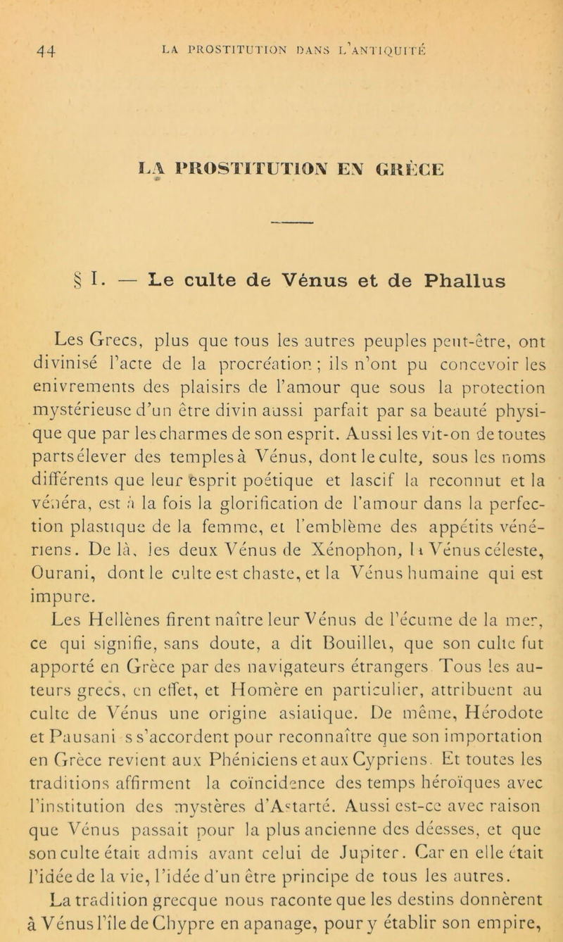 LA PROSTITUTION E\ GRÈCE m § I. — Le culte de Vénus et de Phallus Les Grecs, plus que tous les autres peuples peut-être, ont divinisé l’acte de la procréation; ils n’ont pu concevoir les enivrements des plaisirs de l’amour que sous la protection mystérieuse d’un être divin aussi parfait par sa beauté physi- que que par les charmes de son esprit. Aussi les vit-on de toutes partsélever des templesà Vénus, dontleculte, sous les noms différents que leur esprit poétique et lascif la reconnut et la vénéra, est à la fois la glorification de l’amour dans la perfec- tion plastique de la femme, et l’emblème des appétits véné- riens. Delà, les deux Vénus de Xénophon, 11 Vénus céleste, Ourani, dont le culte est chaste, et la Vénus humaine qui est impure. Les Hellènes firent naître leur Vénus de l’écume de la mer, ce qui signifie, sans doute, a dit Bouillei, que son culte fut apporté en Grèce par des navigateurs étrangers Tous les au- teurs grecs, en effet, et Homère en particulier, attribuent au culte de Vénus une origine asiatique. De même, Hérodote et Pausani s s’accordent pour reconnaître que son importation en Grèce revient aux Phéniciens et aux Cypriens. Et toutes les traditions affirment la coïncidence des temps héroïques avec l’institution des mystères d’A'-tarté. Aussi est-ce avec raison que Vénus passait pour la plus ancienne des déesses, et que son culte était admis avant celui de Jupiter. Car en elle était l’idée de la vie, l’idée d’un être principe de tous les autres. La tradition grecque nous raconte que les destins donnèrent à Vénus l’île de Chypre en apanage, pour y établir son empire,