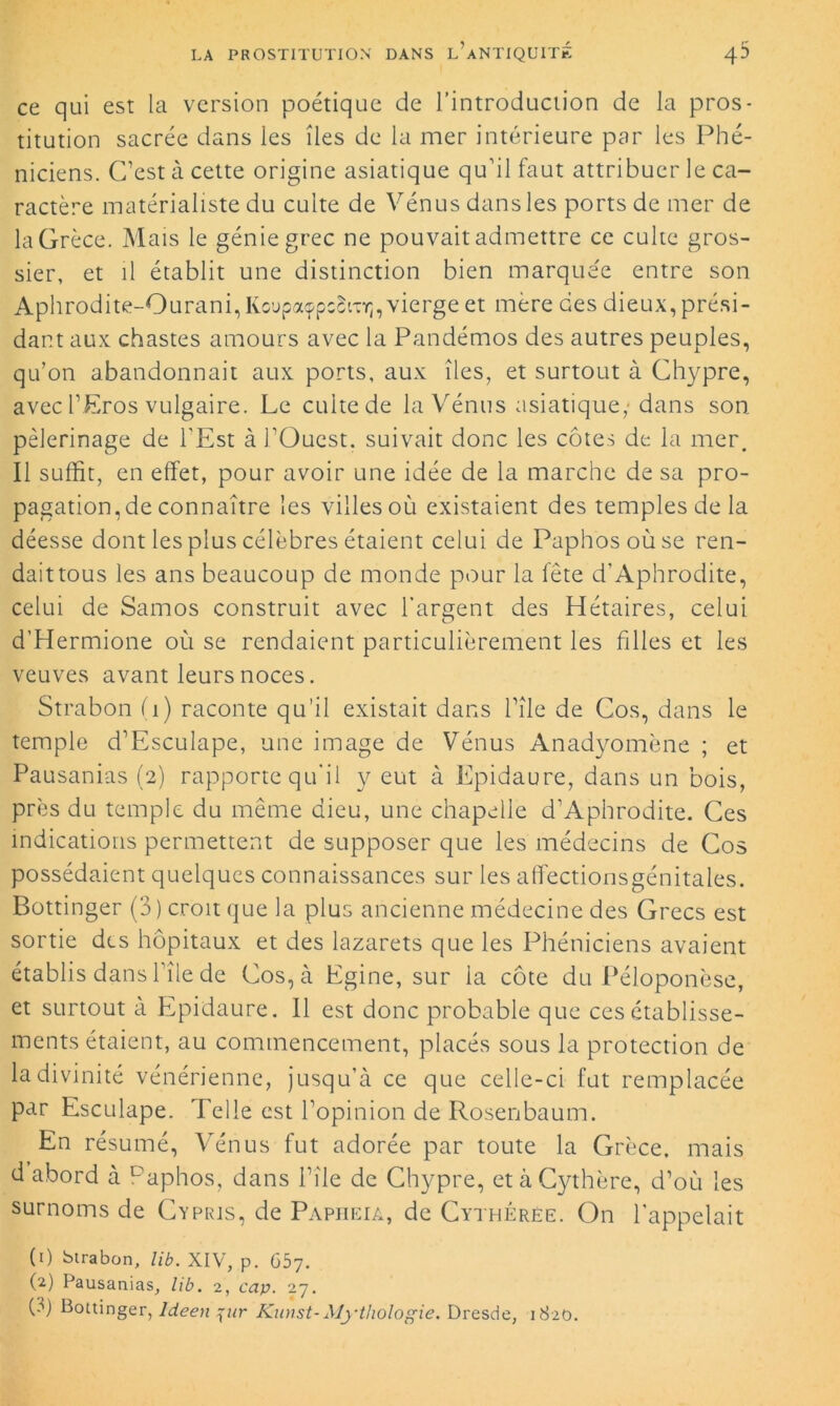 ce qui est la version poétique de l’introduction de la pros- titution sacrée dans les îles de la mer intérieure par les Phé- niciens. C’est à cette origine asiatique qu’il faut attribuer le ca- ractère matérialiste du culte de Vénus dans les ports de mer de la Grèce. Mais le génie grec ne pouvait admettre ce culte gros- sier, et il établit une distinction bien marquée entre son Aphrodite-Ourani, Kcupaçpsît'cïj, vierge et mère des dieux, prési- dant aux chastes amours avec la Pandémos des autres peuples, qu’on abandonnait aux ports, aux îles, et surtout à Chypre, avec l’Eros vulgaire. Le cuite de la Vénus asiatique,-dans son pèlerinage de l'Est à l’Ouest, suivait donc les côtes de la mer. Il suffit, en effet, pour avoir une idée de la marche de sa pro- pagation,de connaître les villesoù existaient des temples de la déesse dont les plus célèbres étaient celui de Paphosoùse ren- dait tous les ans beaucoup de monde pour la fête d’Aphrodite, celui de Samos construit avec l’argent des Hétaires, celui d’Hermione où se rendaient particulièrement les filles et les veuves avant leurs noces. Strabon (1) raconte qu’il existait dans l’île de Cos, dans le temple d’Esculape, une image de Vénus Anadyomène ; et Pausanias (2) rapporte qu’il y eut à Epidaure, dans un bois, près du temple du même dieu, une chapelle d’Aphrodite. Ces indications permettent de supposer que les médecins de Cos possédaient quelques connaissances sur les affectionsgénitales. Bottinger (3) croit que la plus ancienne médecine des Grecs est sortie des hôpitaux et des lazarets que les Phéniciens avaient établis dans l’île de Cos, à Egine, sur la côte du Péloponèse, et surtout à Epidaure. Il est donc probable que ces établisse- ments étaient, au commencement, placés sous la protection de la divinité vénérienne, jusqu’à ce que celle-ci fut remplacée par Esculape. Telle est l’opinion de Rosenbaum. En résumé, Vénus fut adorée par toute la Grèce, mais d abord à Paphos, dans l’île de Chypre, et à Cythère, d’où les surnoms de Cyprjs, de Papiieia, de Cythérée. On l'appelait (1) btrabon, lib. XIV, p. 657. (2) Pausanias, hb. 2, cap. 27. (3) Bottinger, Ideen {ur Kunst-Mythologie. Dresde, 1820.