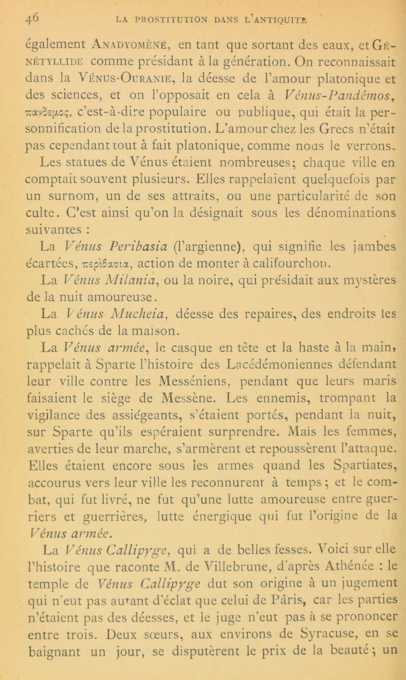 également Anadyomènê, en tant que sortant des eaux, etGû- nétyllide comme présidant à la génération. On reconnaissait dans la Vénus-Ouranie, la déesse de l’amour platonique et des sciences, et on l’opposait en cela à Vénus-Pandémos, toxvBsjjioç, c’est-à-dire populaire ou publique, qui était la per- sonnification de la prostitution. L’amour chez les Grecs n’était pas cependant tout à fait platonique, comme nous le verrons. Les statues de Vénus étaient nombreuses; chaque ville en comptait souvent plusieurs. Elles rappelaient quelquefois par un surnom, un de ses attraits, ou une particularité de son culte. C’est ainsi qu'on la désignait sous les dénominations suivantes : La Vénus Peribasia (l’argienne). qui signifie les jambes écartées, ^spiSacrta, action de monter à califourchon. La Vémis Milania, ou la noire, qui présidait aux mystères de la nuit amoureuse. La Vémis Mucheia, déesse des repaires, des endroits les plus cachés de la maison. La Vénus armée, le casque en tète et la haste à la main> rappelait à Sparte l’histoire des Lacédémoniennes défendant leur ville contre les Messéniens, pendant que leurs maris faisaient le siège de Messène. Les ennemis, trompant la vigilance des assiégeants, s’étaient portés, pendant la nuit, sur Sparte qu’ils espéraient surprendre. Mais les femmes, averties de leur marche, s’armèrent et repoussèrent l’attaque. Elles étaient encore sous les armes quand les Spartiates, accourus vers leur ville les reconnurent à temps ; et le com- bat, qui fut livré, ne fut qu’une lutte amoureuse entre guer- riers et guerrières, lutte énergique qui fut l’origine de la Vénus année. La Vémis Callipyge, qui a de belles fesses. Voici sur elle l’histoire que raconte M. de Villebrune, d'après Athénée : le temple de Vénus Callipyge dut son origine à un jugement qui n’eut pas amant d’éclat que celui de Paris, car les parties n’étaient pas des déesses, et le juge n’eut pas à se prononcer entre trois. Deux sœurs, aux environs de Syracuse, en se baignant un jour, se disputèrent le prix de la beauté; un