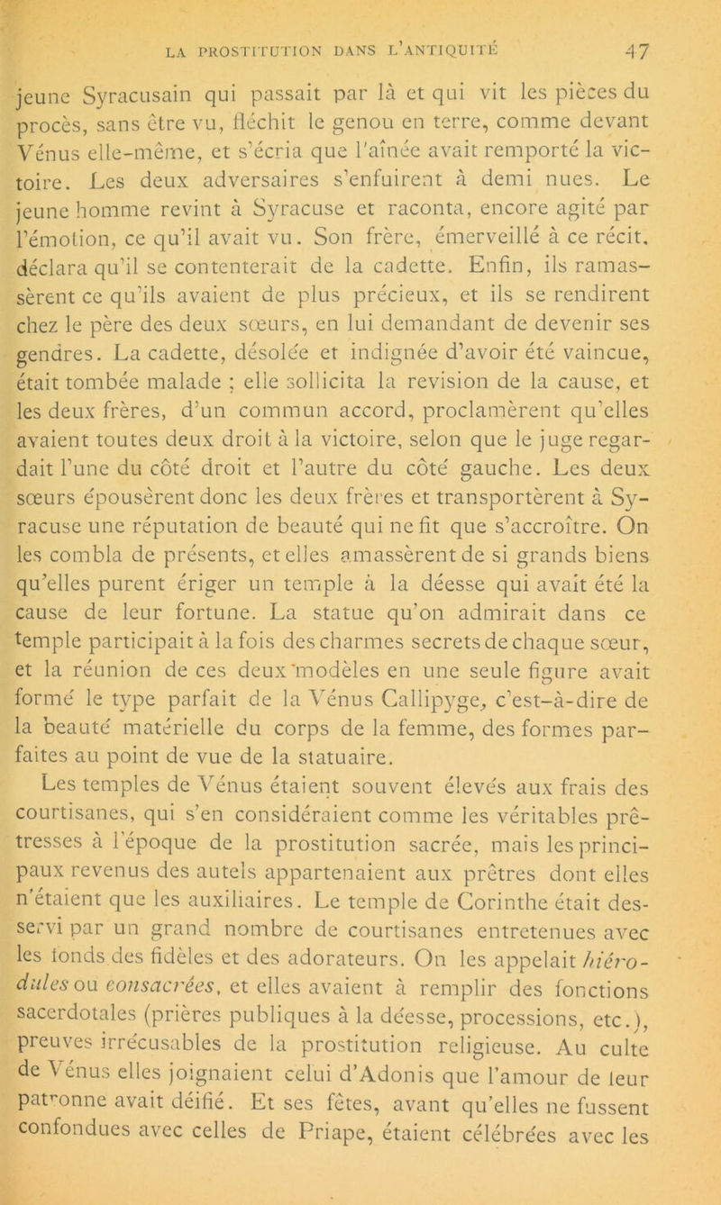 jeune Syracusain qui passait par là et qui vit les pièces du procès, sans être vu, fléchit le genou en terre, comme devant Vénus elle-même, et s’écria que l'aînée avait remporté la vic- toire. Les deux adversaires s’enfuirent à demi nues. Le jeune homme revint à Syracuse et raconta, encore agité par l’émotion, ce qu’il avait vu. Son frère, émerveillé à ce récit, déclara qu’il se contenterait de la cadette. Enfin, ils ramas- sèrent ce qu’ils avaient de plus précieux, et ils se rendirent chez le père des deux sœurs, en lui demandant de devenir ses gendres. La cadette, désolée et indignée d’avoir été vaincue, était tombée malade ; elle sollicita la révision de la cause, et les deux frères, d’un commun accord, proclamèrent qu’elles avaient toutes deux droit à la victoire, selon que le juge regar- dait l’une du côté droit et l’autre du côté gauche. Les deux sœurs épousèrent donc les deux frères et transportèrent à Sy- racuse une réputation de beauté qui ne fit que s’accroître. On les combla de présents, et elles amassèrent de si grands biens qu’elles purent ériger un temple à la déesse qui avait été la cause de leur fortune. La statue qu’on admirait dans ce temple participait à la fois des charmes secrets de chaque sœur, et la réunion de ces deux'modèles en une seule figure avait O formé le type parfait de la Vénus Callipyge, c’est-à-dire de la beauté matérielle du corps de la femme, des formes par- faites au point de vue de la statuaire. Les temples de Vénus étaient souvent élevés aux frais des courtisanes, qui s’en considéraient comme les véritables prê- tresses à l’époque de la prostitution sacrée, mais les princi- paux revenus des autels appartenaient aux prêtres dont elles n étaient que les auxiliaires. Le temple de Corinthe était des- servi par un grand nombre de courtisanes entretenues avec les fonds.des fidèles et des adorateurs. On les appelait ftiéro- dules ou consacrées, et elles avaient à remplir des fonctions sacerdotales (prières publiques à la déesse, processions, etc j, preuves irrécusables de la prostitution religieuse. Au culte de Vénus elles joignaient celui d’Adonis que l’amour de leur patronne avait déifié. Et ses fêtes, avant qu’elles ne fussent confondues avec celles de Priape, étaient célébrées avec les