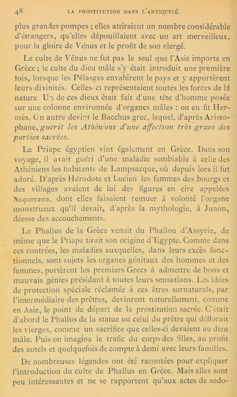 plus grandes pompes ; elles attiraient un nombre considérable d’étrangers, qu'elles dépouillaient avec un art merveilleux, pour la gloire de Vénus et le profit, de son clergé. Le culte de Vénus ne fut pas le seul que l’Asie importa en Grèce ; le culte du dieu mâle s’y était introduit une première fois, lorsque les Pélasges envahirent le pays et y apportèrent leurs divinités. Celles-ci représentaient toutes les forces de 1 i. nature Un de ce s dieux était fait d’une tête d’homme posée sur une colonne environnée d’organes mâles : on en fit Her- mès. Un autre devint le Bacchus grec, lequel, d’après Aristo- phane, guérit les Athéniens d’une affection très grave des parties sacrées. Le Priape égyptien vint également en Grèce. Dans son voyage, il avait guéri d’une maladie semblable à celle des Athéniens les habitants de Lampsacque, où depuis lors il fut adoré. D’après Hérodote et Lucien les femmes des bourgs et des villages avaient de lui des figures en cire appelées NsupcGTïacta, dont elles faisaient remuer à volonté l’organe monstrueux qu’il devait, d’après la mythologie, à Junon, déesse des accouchements. Le Phallus de la Grèce venait du Phallou d’Assyrie, de même que le Priape tirait son origine d’Egypte. Comme dans ces contrées, les maladies auxquelles, dans leurs excès fonc- tionnels, sont sujets les organes génitaux des hommes et des femmes, portèrent les premiers Grecs à admettre de bons et mauvais génies présidant à toutes leurs sensations. Les idées de protection spéciale réclamée à ces êtres surnaturels, par rintermédiaire des prêtres, devinrent naturellement, comme en Asie, le point de départ de la prostitution sacrée. C’était d’abord le Phallus de la statue ou celui du prêtre qui déflorait les vierges, comme un sacrifice que celles-ci devaient au dieu mâle. Puis on imagina le trafic du corps des hiles, au profit des autels et quelquefois de compte à demi avec leurs familles. De nombreuses légendes ont été racontées pour expliquer l’introduction du culte de Phallus en Grèce. Mais elles sont peu intéressantes et ne se rapportent qu’aux actes de sodo-