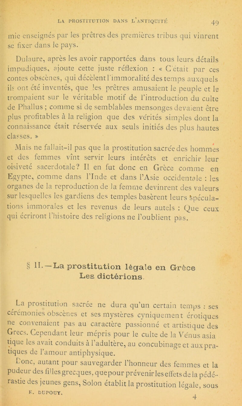 mie enseignés par les prêtres des premières tribus qui vinrent se fixer dans le pays. Dulaure, après les avoir rapportées dans tous leurs détails impudiques, ajoute cette juste réflexion : « C'était par ces contes obscènes, qui décèlent l'immoralité des temps auxquels ils ont été inventés, que les prêtres amusaient le peuple et le trompaient sur le véritable motif de l’introduction du culte de Phallus ; comme si de semblables mensonges devaient être plus profitables à la religion que des vérités simples dont la connaissance était réservée aux seuls initiés des plus hautes classes. » Mais ne fallait-il pas que la prostitution sacrée des hommes et des femmes vînt servir leurs intérêts et enrichir leur oisiveté sacerdotale? Il en fut donc en Grèce comme en Egypte, comme dans l’Inde et dans l’Asie occidentale : les organes de la reproduction de la femme devinrent des valeurs sur lesquelles les gardiens des temples basèrent leurs Spécula- tions immorales et les revenus de leurs autels : Que ceux qui écriront l’histoire des religions ne l’oublient pas. § H. —La prostitution légale en Grèce Les dictérions. La prostitution sacrée ne dura qu’un certain temps : ses cérémonies obscènes et ses mystères cyniquement érotiques ne convenaient pas au caractère passionné et artistique des Grecs. Cependant leur mépris pour le culte de la Vénus asia tique les avait conduits a 1 adultère, au concubinage et aux pra- tiques de l’amour antiphysique. Lonc, autant pour sauvegarder l’honneur des femmes et la pudeur des filles grecques, quepour prévenir les effets de la pédé- rasue des jeunes gens, Solon établit la prostitution légale, sous