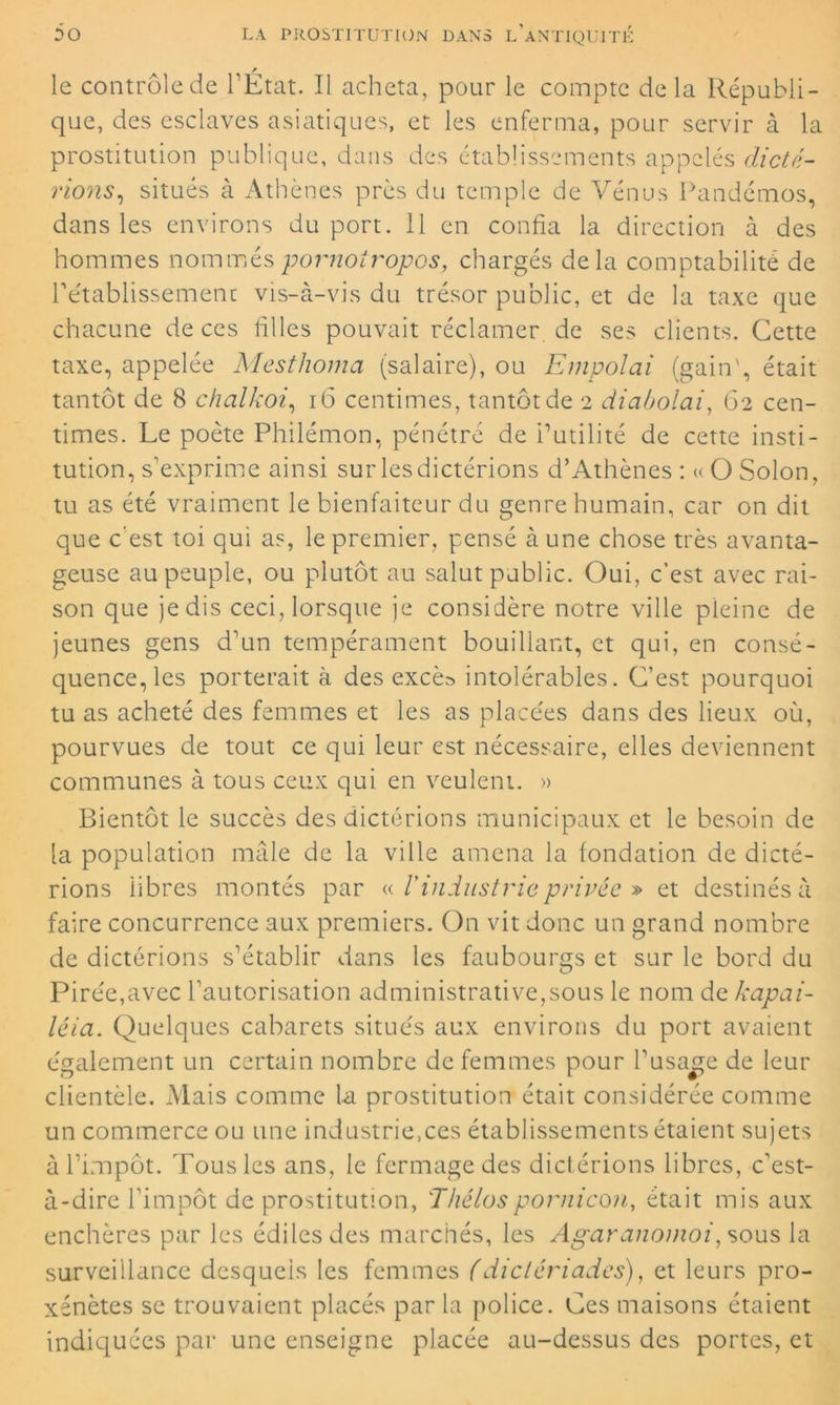 le contrôle de l’Etat. Il acheta, pour le compte delà Républi- que, des esclaves asiatiques, et les enferma, pour servir à la prostitution publique, dans des établissements appelés dicte- rions, situés à Athènes près du temple de Vénus Pandémos, dans les environs du port. 11 en confia la direction à des hommes nomméspornotropos, chargés delà comptabilité de l'établissement vis-à-vis du trésor public, et de la taxe que chacune de ces filles pouvait réclamer de ses clients. Cette taxe, appelée Mesthoma (salaire), ou Empolai (gain', était tantôt de 8 chalkoi, 16 centimes, tantôt de 2 diabolai, 62 cen- times. Le poète Philémon, pénétré de inutilité de cette insti- tution, s’exprime ainsi sur lesdictérions d’Athènes : « O Solon, tu as été vraiment le bienfaiteur du genre humain, car on dit que c'est toi qui as, le premier, pensé à une chose très avanta- geuse au peuple, ou plutôt au salut public. Oui, c’est avec rai- son que je dis ceci, lorsque je considère notre ville pleine de jeunes gens d’un tempérament bouillant, et qui, en consé- quence, les porterait à des excès intolérables. C’est pourquoi tu as acheté des femmes et les as placées dans des lieux où, pourvues de tout ce qui leur est nécessaire, elles deviennent communes à tous ceux qui en veulent. » Bientôt ie succès des dicterions municipaux et le besoin de la population mâle de la ville amena la fondation de dicté- rions libres montés par « l'industrie privée » et destinés à faire concurrence aux premiers. On vit donc un grand nombre de dictérions s’établir dans les faubourgs et sur le bord du Pirée,avec l’autorisation administrative,sous le nom de kapai- léia. Quelques cabarets situés aux environs du port avaient également un certain nombre de femmes pour l’usage de leur clientèle. Mais comme la prostitution était considérée comme un commerce ou une industriels établissements étaient sujets à l’impôt. Tous les ans, le fermage des dictérions libres, c’est- à-dire l’impôt de prostitution, Thélospornicoji, était mis aux enchères par les édiles des marchés, les Agaranomoi, sous la surveillance desquels les femmes (dictériades), et leurs pro- xénètes se trouvaient placés par la police. Ces maisons étaient indiquées par une enseigne placée au-dessus des portes, et