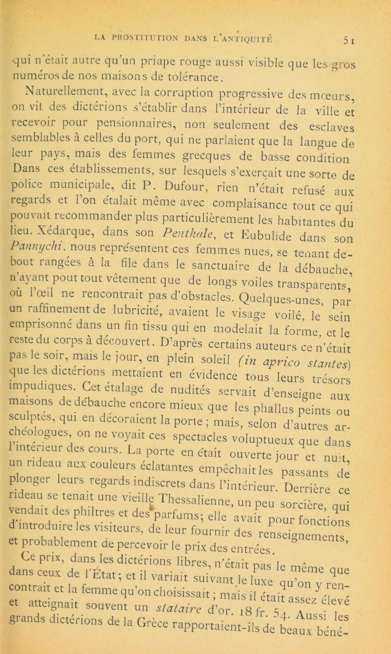 v]ui n était autre qu un pnape rouge aussi visible pue les gros numéros de nos maisons de tolérance. Natuiellement, avec la corruption progressive des moeurs on vit des dictérions s’établir dans l’intérieur de la ville et recevoir pour pensionnaires, non seulement des esclaves semblables à celles du port, qui ne parlaient que la langue de îeur pays, mais des femmes grecques de basse condition Dans ces établissements, sur lesquels s’exercait une sorte de police municipale, dit P. Dufour, rien n’était refusé aux regards et 1 on étalait même avec complaisance tout ce qui pouvait recommander plus particulièrement les habitantes du lieu. Xédarque, dans son Penthale, et Eubulide dans son Pannychu nous représentent ces femmes nues, se tenant de- bout rangées à la file dans le sanctuaire de la débauche n ayant pout tout vetement que de longs voiles transparent^ ou 1 œil ne rencontrait pas d’obstacles. Quelques-unes, par un raffinement de lubricité, avaient le visage voilé, le sein emprisonné dans un fin tissu qui en modelait la forme et le ■reste du corps à découvert. D’après certains auteurs ce n'était pas le soir, mais le jour, en plein soleil (i„ aprico stantes) que les dicterions mettaient en évidence tous leurs trésors impudiques. Cet étalage de nudités servait d’enseigne aux maisons de débauché encore mieux que les phallus peints ou sculptes, qui en décoraient la porte ; mais, selon d’autres ar- chéologues on ne voyait ces spectacles voluptueux eue dans 1 intérieur des cours. La porte en était ouverte jour‘et nuu un rideau aux couleurs éclatantes empêchait les passants de plonger leurs regards indiscrets dans l’intérieur. Derrière ce rideau se tenait une vieille Thessalienne, un peu sorcière oui vendait des philtres et des'parfums; elle avait pour fonction d introduire les visiteurs, de leur fournir des renseignements probablement de percevoir le prix des entrées. Ce prix, dans les dictérions libres, n’était ms i„ „ - dans ceux de l’État; et il variait suivant le luxe u oiT ^ contrait et la femme qu’on choisissait ; mais il était J et atteignait souvent un stataire d’or i8fr \ P ^ grands dictérions de la Grèce rapportaient-ils de beatxTénÎ