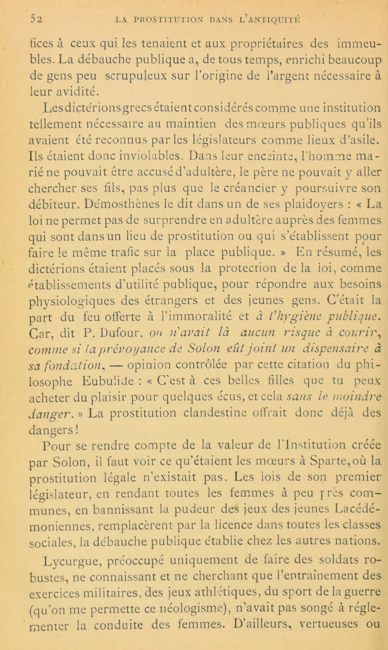 fices à ceux qui les tenaient et aux propriétaires des immeu- bles. La débauche publique a, de tous temps, enrichi beaucoup de gens peu scrupuleux sur l’origine de l’argent nécessaire à leur avidité. Lesdictérionsgrecs étaient considérés comme une institution tellement nécessaire au maintien des mœurs publiques qu’ils avaient été reconnus parles législateurs comme lieux d'asile. Ils étaient donc inviolables. Dans leur enceinte, l'homme ma- rié ne pouvait être accusé d’adultère, le père ne pouvait y aller chercher ses fils, pas plus que le créancier y poursuivre son débiteur. Démosthènes le dit dans un de ses plaidoyers : « La loi ne permet pas de surprendre en adultère auprès des femmes qui sont dans un lieu de prostitution ou qui s’établissent pour faire le même trafic sur la place publique. » En résumé, les dictérions étaient placés sous la protection de la loi, comme établissements d’utilité publique, pour répondre aux besoins physiologiques des étrangers et des jeunes gens. C’était la part du feu offerte à l’immoralité et à L’hygiène publique. Car, dit P. Dufour, on 11 avait là aucun risque à courir, comme si ta prévoyance de Solon eût joint un dispensaire à sa fondation, — opinion contrôlée par cette citation du phi- losophe Eubulide : « C’est à ces belles filles que tu peux acheter du plaisir pour quelques écus, et cela sans le moindre danger. » La prostitution clandestine offrait donc déjà des dangers ! Pour se rendre compte de la valeur de l’Institution créée par Solon, il faut voir ce qu’étaient les mœurs à Sparte,où la prostitution légale n’existait pas. Les lois de son premier législateur, en rendant toutes les femmes à peu f rcs com- munes, en bannissant la pudeur des jeux des jeunes Lacédé- moniennes, remplacèrent par la licence dans toutes les classes sociales, la débauche publique établie chez les autres nations. Lycurgue, préoccupé uniquement de faire des soldats ro- bustes, ne connaissant et ne cherchant que l’entraînement des exercices militaires, des jeux athlétiques, du sport de la guerre (qu’on me permette ce néologisme), n’avait pas songé à régle- menter la conduite des femmes. D’ailleurs, vertueuses ou