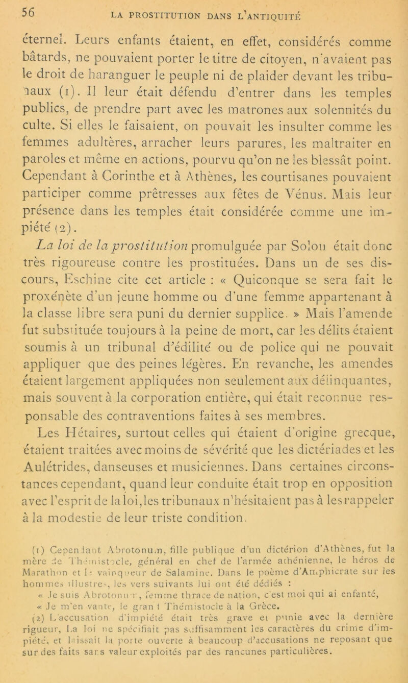 éternel. Leurs enfants étaient, en effet, considérés comme bâtards, ne pouvaient porter le titre de citoyen, n’avaient pas le droit de haranguer le peuple ni de plaider devant les tribu- naux (i). Il leur était défendu d'entrer dans les temples publics, de prendre part avec les matrones aux solennités du culte. Si elles le faisaient, on pouvait les insulter comme les femmes adultères, arracher leurs parures, les maltraiter en paroles et même en actions, pourvu qu’on ne les blessât point. Cependant à Corinthe et à Athènes, les courtisanes pouvaient participer comme prêtresses aux fêtes de Vénus. Mais leur présence dans les temples était considérée comme une im- piété (2) . La loi de la prostitution promulguée par Solon était donc très rigoureuse contre les prostituées. Dans un de ses dis- cours, Eschine cite cet article : « Quiconque se sera fait le proxénète d'un jeune homme ou d’une femme appartenant à la classe libre sera puni du dernier supplice. » Mais l’amende fut substituée toujours à la peine de mort, car les délits étaient soumis à un tribunal d’édilité ou de police qui ne pouvait appliquer que des peines légères. En revanche, les amendes étaient largement appliquées non seulement aux délinquantes, mais souvent à la corporation entière, qui était reconnue res- ponsable des contraventions faites à ses membres. Les Hétaires, surtout celles qui étaient d'origine grecque, étaient traitées avec moins de sévérité que les dictériades et les Aulétrides, danseuses et musiciennes. Dans certaines circons- tances cependant, quand leur conduite était trop en opposition avec l’esprit de la loi, les tribunaux n’hésitaient pas à les rappeler à la modestie de leur triste condition. (1) Cependant Abrotonu.n, fille publique d’un dictérion d’Athènes, fut la mère de Thémistocle, général en chef de l'année athénienne, le héros de Marathon et 1: vainqueur de Salamine. Dans le poème d’Amphicrate sur les hommes illustre', les vers suivants lui ont été dédiés : « .le suis Abrotonuo , femme thrace de nation, c'est moi qui ai enfanté, « Je m'en vante, le gran t Thémistocle k la Grèce. (2) L accusation d'impiété était très grave et punie avec la dernière rigueur, La loi ne spécifiait pas suffisamment les caractères du crime d’im- piété, et l issait la porte ouverte à beaucoup d’accusations ne reposant que sur des faits sars valeur exploités par des rancunes particulières.