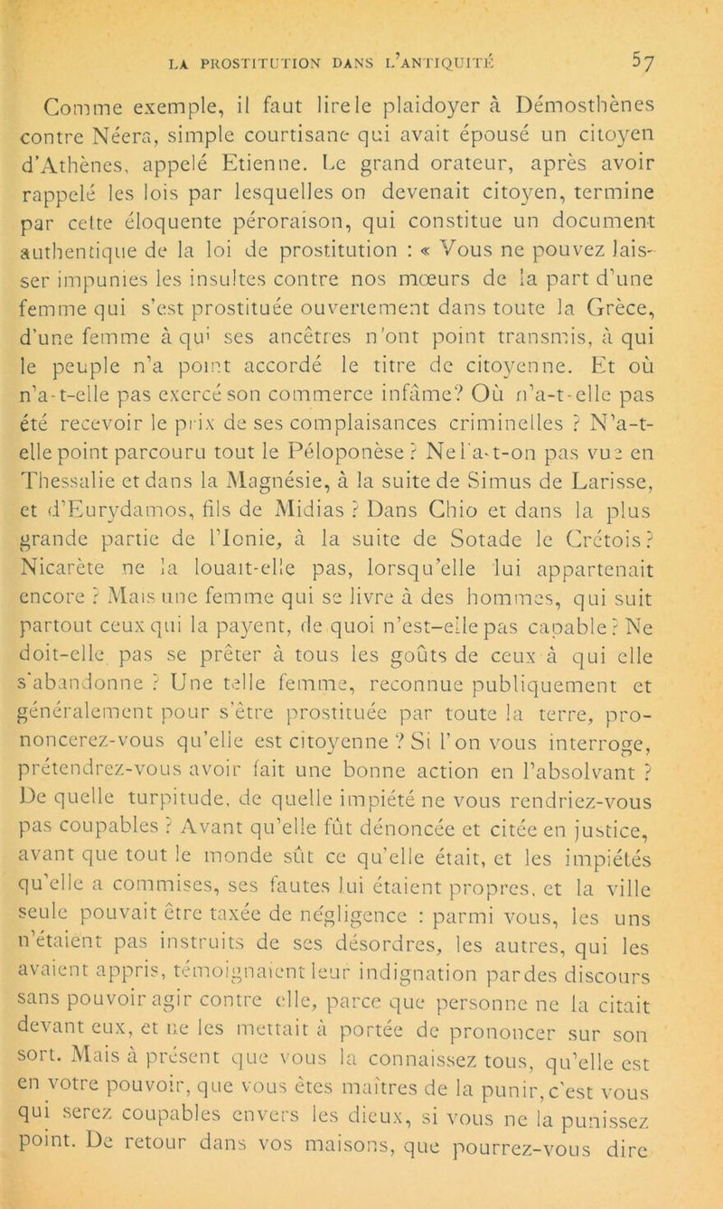 Comme exemple, il faut lire le plaidoyer à Démostbènes contre Néera, simple courtisane qui avait épousé un citoyen d’Athènes, appelé Etienne. Le grand orateur, après avoir rappelé les lois par lesquelles on devenait citoyen, termine par cette éloquente péroraison, qui constitue un document authentique de la loi de prostitution : « Vous ne pouvez lais- ser impunies les insultes contre nos mœurs de la part d\me femme qui s’est prostituée ouvertement dans toute la Grèce, d’une femme à qu’ ses ancêtres n’ont point transmis, à qui le peuple n’a point accordé le titre de citoyenne. Et où n’a-t-elle pas exercé son commerce infâme? Où n’a-t-elle pas été recevoir le prix de ses complaisances criminelles ? N’a-t- elle point parcouru tout le Péloponèse ? Nel'aœ-on pas vue en Thessalie et dans la Ma gnésie, à la suite de Simus de Larisse, et d’Eurydamos, fils de Midias ? Dans Chio et dans la plus grande partie de l’Ionie, à la suite de Sotade le Crétois? Nicarète ne la louait-elle pas, lorsqu’elle lui appartenait encore ? Mais une femme qui se livre à des hommes, qui suit partout ceux qui la payent, de quoi n’est-eilepas capable? Ne doit-elle pas se prêter à tous les goûts de ceux à qui elle s'abandonne ? Une telle femme, reconnue publiquement et généralement pour s’être prostituée par toute la terre, pro- noncerez-vous qu’elle est citoyenne ? Si l’on vous interroge, prétendrez-vous avoir fait une bonne action en l’absolvant ? De quelle turpitude, de quelle impiété ne vous rendriez-vous pas coupables t Avant qu’elle fût dénoncée et citée en justice, avant que tout le monde sût ce qu’elle était, et les impiétés qu elle a commises, ses fautes lui étaient propres, et la ville seule pouvait être taxée de négligence : parmi vous, les uns n étaient pas instruits de ses désordres, les autres, qui les avaient appris, témoignaient leur indignation pardes discours sans pouvoir agir contre elle, parce que personne ne la citait devant eux, et ne les mettait à portée de prononcer sur son sort. Mais à présent que vous la connaissez tous, qu’elle est en votre pouvoir, que vous êtes maîtres de la punir,c’est vous qui serez coupables envers les dieux, si vous ne la punissez, point. De retour dans vos maisons, que pourrez-vous dire