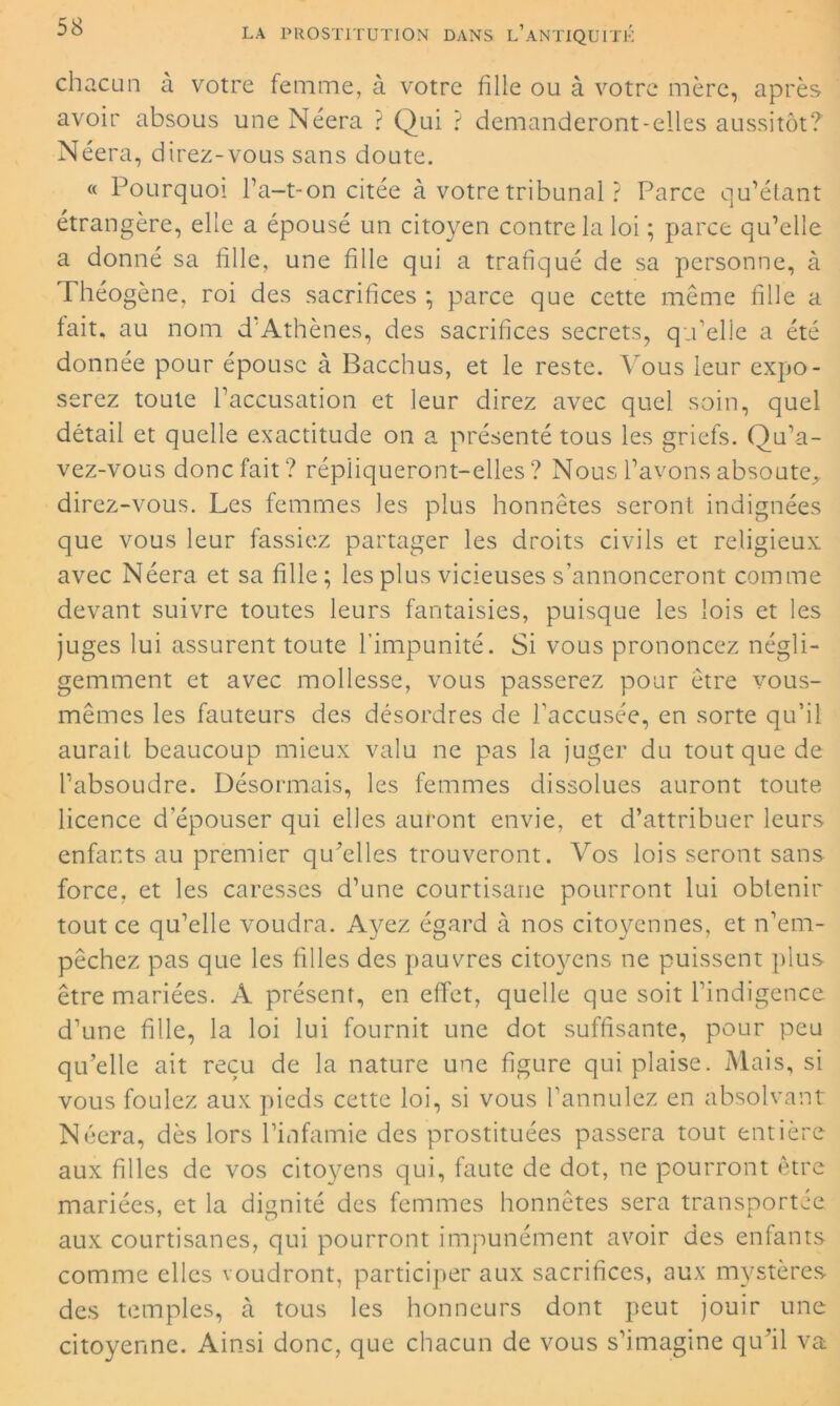 chacun à votre femme, à votre fille ou à votre mère, après avoir absous une Néera ? Qui ? demanderont-elles aussitôt? Néera, direz-vous sans doute. « Pourquoi l’a-t-on citée à votre tribunal ? Parce qu’étant étrangère, elle a épousé un citoyen contre la loi ; parce qu’elle a donné sa fille, une fille qui a trafiqué de sa personne, à Théogène, roi des sacrifices ; parce que cette même fille a tait, au nom d Athènes, des sacrifices secrets, qu’elle a été donnée pour épouse à Bacchus, et le reste. Vous leur expo- serez toute l’accusation et leur direz avec quel soin, quel détail et quelle exactitude on a présenté tous les griefs. Qu’a- vez-vous donc fait? répliqueront-elles? Nous l’avons absoute, direz-vous. Les femmes les plus honnêtes seront indignées que vous leur fassiez partager les droits civils et religieux avec Néera et sa fille; les plus vicieuses s’annonceront comme devant suivre toutes leurs fantaisies, puisque les lois et les juges lui assurent toute l’impunité. Si vous prononcez négli- gemment et avec mollesse, vous passerez pour être vous- mêmes les fauteurs des désordres de l’accusée, en sorte qu’il aurait beaucoup mieux valu ne pas la juger du tout que de l’absoudre. Désormais, les femmes dissolues auront toute licence d’épouser qui elles auront envie, et d’attribuer leurs enfants au premier qu’elles trouveront. Vos lois seront sans force, et les caresses d’une courtisane pourront lui obtenir tout ce qu’elle voudra. Ayez égard à nos citoyennes, et n’em- pêchez pas que les filles des pauvres citoyens ne puissent plus être mariées. A présent, en effet, quelle que soit l’indigence d’une fille, la loi lui fournit une dot suffisante, pour peu qu’elle ait reçu de la nature une figure qui plaise. Mais, si vous foulez aux pieds cette loi, si vous l'annulez en absolvant Néera, dès lors l’infamie des prostituées passera tout entière aux filles de vos citoyens qui, faute de dot, ne pourront être mariées, et la dignité des femmes honnêtes sera transportée aux courtisanes, qui pourront impunément avoir des enfants comme elles voudront, participer aux sacrifices, aux mystères des temples, à tous les honneurs dont peut jouir une citoyenne. Ainsi donc, que chacun de vous s’imagine qu’il va
