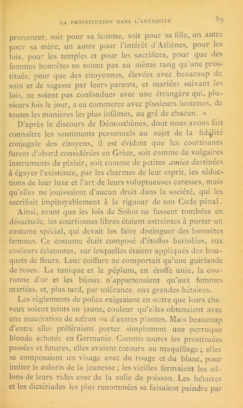 5q prononcer, soit pour sa femme, soit pour sa fille, un autre pour sa mère, un autre pour l’intérêt d Athènes, pour les lois, pour les temples et pour les sacrifices, pour que des femmes honnêtes ne soient pas au même rang qu’une pros- tituée, pour que des citoyennes, élevées avec beaucoup de soin et de sagesse par leurs parents, et mariées suivant les lois, ne soient pas confondues avec une étrangère qui, plu- sieurs fois le jour, a eu commerce avec plusieurs hommes, de toutes les manières les plus infâmes, au gré de chacun. » D’après le discours de Démosthènes, dont nous avons fait connaître les sentiments personnels au sujet de la fidélité conjugale des citoyens, il est évident que les courtisanes furent d'abord considérées en Grèce, soit comme de vulgaires instruments de plaisir, soit comme de petites amies destinées à égayer l’existence, par les charmes de leur esprit, les séduc- tions de leur luxe et l’art de leurs voluptueuses caresses, mais qu’elles ne jouissaient d’aucun droit dans la société, qui les sacrifiait impitoyablement à la rigueur de son Code pénal. Ainsi, avant que les lois de Solon ne fussent tombées en désuétude, les courtisanes libres étaient astreintes à porter un costume spécial, qui devait les faire distinguer des honnêtes femmes. Ce costume était composé d’étoffes bariolées, aux couleurs éclatantes, sur lesquelles étaient appliqués des bou- quets de fleurs. Leur coiffure ne comportait qu’une guirlande de roses. La tunique et le péplum, en étoffe unie, la cou- ronne d'or et les bijoux n’appartenaient qu’aux femmes mariées, et, plus tard, par tolérance, aux grandes hétaires. Les règlements de police exigeaient en outre que leurs che- veux soient teints en jaune, couleur qu’elles obtenaient avec une macération de safran ou d’autres plantes. Mais beaucoup d’entre elles préféraient porter simplement une perruque blonde achetée en Germanie. Comme toutes les prostituées passées et futures, elles avaient recours au maquillage ; elles se composaient un visage avec du rouge et du blanc, pour imiter le coloris de la jeunesse ; les vieilles fermaient les sil- lons de leurs rides avec de la colle de poisson. Les hétaires et les dictériades les plus renommées se faisaient peindre par
