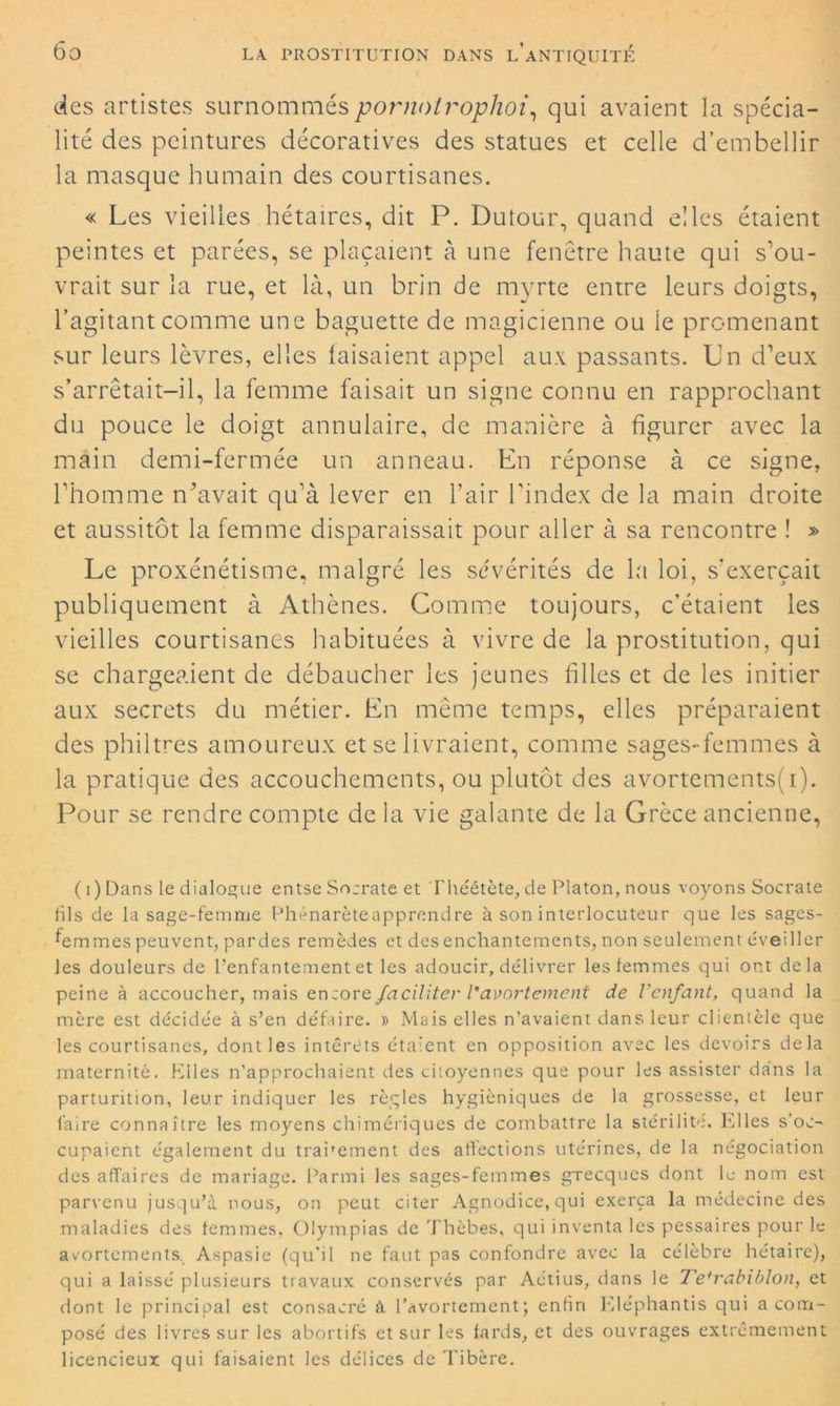des artistes surnomméspornolrophoi, qui avaient la spécia- lité des peintures décoratives des statues et celle d’embellir la masque humain des courtisanes. « Les vieilles hétaïres, dit P. Dutour, quand elles étaient peintes et parées, se plaçaient à une fenêtre haute qui s’ou- vrait sur la rue, et là, un brin de myrte entre leurs doigts, l’agitant comme une baguette de magicienne ou le promenant sur leurs lèvres, elles faisaient appel aux passants. Un d’eux s’arrêtait-il, la femme faisait un signe connu en rapprochant du pouce le doigt annulaire, de manière à figurer avec la main demi-fermée un anneau. En réponse à ce signe, l’homme rLavait qu’à lever en l’air l'index de la main droite et aussitôt la femme disparaissait pour aller à sa rencontre ! » Le proxénétisme, malgré les sévérités de la loi, s'exercait publiquement à Athènes. Comme toujours, c’étaient les vieilles courtisanes habituées à vivre de la prostitution, qui se chargeaient de débaucher les jeunes filles et de les initier aux secrets du métier. En même temps, elles préparaient des philtres amoureux et se livraient, comme sages-femmes à la pratique des accouchements, ou plutôt des avortcments(i). Pour se rendre compte de la vie galante de la Grèce ancienne, (i ) Dans le dialogue entse Socrate et Théétète, de Platon, nous voyons Socrate fils de la sage-femme Phénarèteapprendre à son interlocuteur que les sages- femmes peuvent, pardes remèdes et des enchantements, non seulement éveiller les douleurs de l’enfantement et les adoucir, délivrer les femmes qui ont delà peine à accoucher, mais encore faciliter l'avortement de l’enfant, quand la mère est décidée à s’en défaire. » Mais elles n’avaient dans leur clienièle que les courtisanes, dont les intérêts étaient en opposition avec les devoirs delà maternité. Elles n’approchaient des citoyennes que pour les assister dans la parturition, leur indiquer les règles hygiéniques de la grossesse, et leur faire connaître les moyens chimériques de combattre la stérilité. Klles s’oc- cupaient également du trabement des affections utérines, de la négociation des affaires de mariage. Parmi les sages-femmes gTecques dont le nom est parvenu jusqu’à nous, on peut citer Agnodice,qui exerça la médecine des maladies des femmes, Olympias de Thèbes, qui inventa les pessaires pour le avortements, Aspasie (qu'il ne faut pas confondre avec la célèbre hétaïre), qui a laissé plusieurs travaux conservés par Aétius, dans le Te+rabiblon, et dont le principal est consacré à l’avortement; enfin Eléphantis qui a com- posé des livres sur les abortifs et sur les fards, et des ouvrages extrêmement licencieux qui faisaient les délices de Tibère.