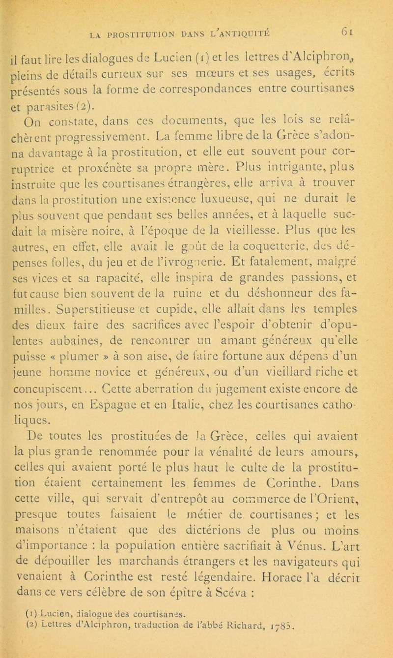 il faut lire les dialogues de Lucien (i) et les lettres d'Alciphron, pleins de détails curieux sur ses mœurs et ses usages, écrits présentés sous la forme de correspondances entre courtisanes et parasites (2). On constate, dans ces documents, que les lois se relâ- chèrent progressivement. La femme libre de la Grèce s’adon- na davantage à la prostitution, et elle eut souvent pour cor- ruptrice et proxénète sa propre mère. Plus intrigante, plus instruite que les courtisanes étrangères, elle arriva à trouver dans la prostitution une existence luxueuse, qui ne durait le plus souvent que pendant ses belles années, et à laquelle suc- dait la misère noire, à l’époque de la vieillesse. Plus que les autres, en effet, elle avait le goût de la coquetterie, des dé- penses folles, du jeu et de l’ivrognerie. Et fatalement, malgré ses vices et sa rapacité, elle inspira de grandes passions, et fut cause bien souvent de la ruine et du déshonneur des fa- milles. Superstitieuse et cupide, elle allait dans les temples des dieux faire des sacrifices avec l’espoir d’obtenir d'opu- lentes aubaines, de rencontrer un amant généreux qu’elle puisse « plumer » à son aise, de faire fortune aux dépens d’un jeune homme novice et généreux, ou d’un vieillard riche et concupiscent... Cette aberration du jugement existe encore de nos jours, en Espagne et en Italie, chez les courtisanes catho- liques. I)e toutes les prostituées de la Grèce, celles qui avaient la plus grande renommée pour la vénalité de leurs amours, celles qui avaient porté le plus haut le culte de la prostitu- tion étaient certainement les femmes de Corinthe. Dans cette ville, qui servait d'entrepôt au commerce de l'Orient, presque toutes faisaient le métier de courtisanes ; et les maisons n’étaient que des dictérions de plus ou moins d’importance : la population entière sacrifiait à Vénus. L’art de dépouiller les marchands étrangers et les navigateurs qui venaient à Corinthe est resté légendaire. Horace l’a décrit dans ce vers célèbre de son épître à Scéva : (1) Lucien, dialogue des courtisanes. (2) Lettres d’Alciphron, traduction de l'abbé Richard, 1785.