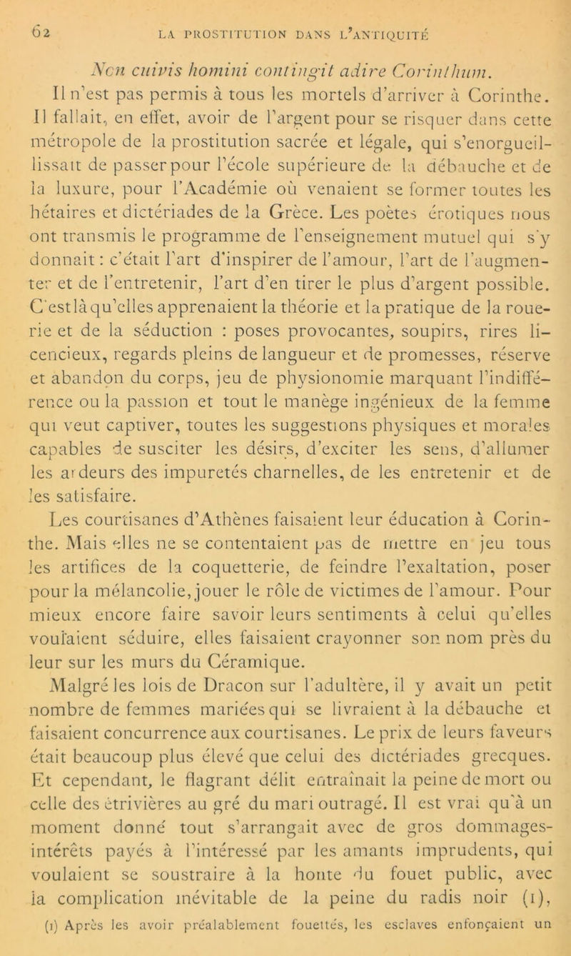 Non cuivis homini contingit adiré Corinlhwn. Il n’est pas permis à tous les mortels d’arriver à Corinthe. Il fallait, en effet, avoir de l’argent pour se risquer dans cette métropole de la prostitution sacrée et légale, qui s’enorgueil- lissait de passer pour l’école supérieure de la débauche et de la luxure, pour l’Académie où venaient se former toutes les hétaires et dictériades de la Grèce. Les poètes érotiques nous ont transmis le programme de l’enseignement mutuel qui s'y donnait : c'était l’art d'inspirer de l’amour, l’art de l’augmen- ter et de l’entretenir, l’art d’en tirer le plus d’argent possible. C'est là qu’elles apprenaient la théorie et la pratique de la roue- rie et de la séduction : poses provocantes, soupirs, rires li- cencieux, regards pleins de langueur et de promesses, réserve et abandon du corps, jeu de physionomie marquant l’indiffé- rence ou la passion et tout le manège ingénieux de la femme qui veut captiver, toutes les suggestions physiques et morales capables de susciter les désirs, d’exciter les sens, d’allumer les ardeurs des impuretés charnelles, de les entretenir et de les satisfaire. Les courtisanes d’Athènes faisaient leur éducation à Corin- the. Mais elles ne se contentaient pas de mettre en jeu tous les artifices de la coquetterie, de feindre l’exaltation, poser pour la mélancolie, jouer le rôle de victimes de l’amour. Pour mieux encore faire savoir leurs sentiments à celui qu’elles voulaient séduire, elles faisaient crayonner son nom près du leur sur les murs du Céramique. Malgré les lois de Dracon sur l’adultère, il y avait un petit nombre de femmes mariées qui se livraient à la débauche et faisaient concurrence aux courtisanes. Le prix de leurs faveurs était beaucoup plus élevé que celui des dictériades grecques. Et cependant, le flagrant délit entraînait la peine de mort ou celle des étrivières au gré du mari outragé. Il est vrai qu'à un moment donné tout s’arrangait avec de gros dommages- intérêts payés à l’intéressé par les amants imprudents, qui voulaient se soustraire à la honte du fouet public, avec la complication inévitable de la peine du radis noir (i), (1) Après les avoir préalablement fouette's, les esclaves enfonçaient un