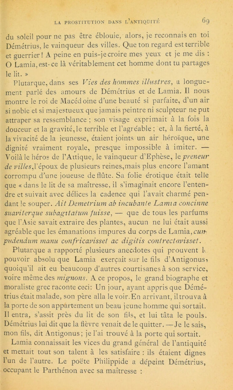 du soleil pour ne pas être éblouie, alors, je reconnais en toi Démétrius, le vainqueur des villes. Que ton regard est terrible et guerrier! A peine en puis-je croire mes yeux et je me dis : O Lamia, est-ce là véritablement cet homme dont tu partages le lit. » Plutarque, dans ses Vies des hommes illustres, a longue- ment parlé des amours de Démétrius et de Lamia. Il nous montre le roi de Macédoine d’une beauté si parfaite, d’un air si noble et si majestueux que jamais peintre ni sculpteur 11e put attraper sa ressemblance ; son visage exprimait à la fois la douceur et la gravité, le terrible et l’agréable ; et, à la fierté, à la vivacité de la jeunesse, étaient joints un air héroïque, une dignité vraiment royale, presque impossible à imiter. — Voilà le héros de PAttique, le vainqueur d’Ephèse, le preneur de villes,l’époux de plusieurs reines,mais plus encore l’amant corrompu d’une joueuse de flûte. Sa folie érotique était telle que « dans le lit de sa maîtresse, il s’imaginait encore l’enten- dre et suivait avec délices la cadence qui l’avait charmé pen- dant le souper. Ait Demetrium ab incubante Lamia concinne suaviterque subagitatum fuisse, — que de tous les parfums que l'Asie savait extraire des plantes, aucun ne lui était aussi agréable que les émanations impures du corps de Lamia, cur>' pudendum manu confricavisset ac digitis contrectavisset. Plutarque a rapporté plusieurs anecdotes qui prouvent h pouvoir absolu que Lamia exerçait sur le fils d’Antigonusi quoiqu’il ait eu beaucoup d’autres courtisanes à son service, voire même des mignons. Ace propos, le grand biographe et moraliste grec raconte ceci: Un jour, ayant appris que Démé- trius était malade, son père alla le voir. En arrivant, iltrouvaà la porte de son appartement un beau jeune homme qui sortait. Il entra, s’assit près du lit de son fils, et lui tàta le pouls. Démétrius lui dit que la fièvre venait de le quitter. — Je le sais, mon fils, dit Antigonus; je l’ai trouvé à la porte qui sortait. Lamia connaissait les vices du grand général de l’antiquité et mettait tout son talent à les satisfaire : ils étaient dignes l’un de l’autre. Le poète Philippide a dépeint Démétrius, occupant le Parthénon avec sa maîtresse :