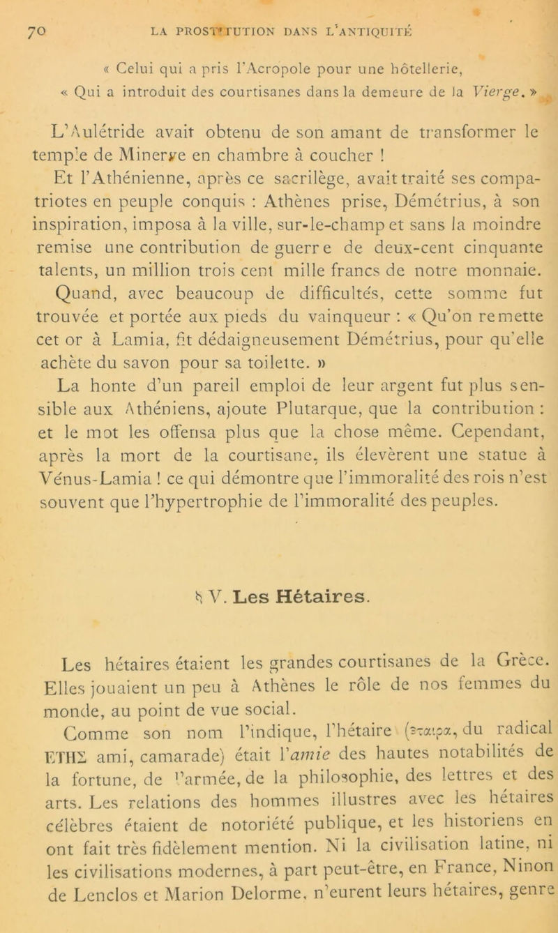 « Celui qui a pris l'Acropole pour une hôtellerie, « Qui a introduit des courtisanes dans la demeure de la Vierge. » L’Âulétride avait obtenu de son amant de transformer le temple de Minerve en chambre à coucher ! Et T Athénienne, après ce sacrilège, avait traité ses compa- triotes en peuple conquis : Athènes prise, Démétrius, à son inspiration, imposa à la ville, sur-le-champ et sans la moindre remise une contribution de guerre de deux-cent cinquante talents, un million trois cent mille francs de notre monnaie. Quand, avec beaucoup de difficultés, cette somme fut trouvée et portée aux pieds du vainqueur : « Qu’on remette cet or à Lamia, ht dédaigneusement Démétrius, pour qu'elle achète du savon pour sa toilette. » La honte d'un pareil emploi de leur argent fut plus sen- sible aux Athéniens, ajoute Plutarque, que la contribution : et le mot les offensa plus que la chose même. Cependant, après la mort de la courtisane, ils élevèrent une statue à Vénus-Lamia ! ce qui démontre que l’immoralité des rois n’est souvent que l’hypertrophie de l’immoralité des peuples. h V. Les Hétaires. Les hétaires étaient les grandes courtisanes de la Grèce. Elles jouaient un peu à Athènes le rôle de nos femmes du monde, au point de vue social. Comme son nom l’indique, l’hétaire (s^aipa, du radical ETH2 ami, camarade) était Y amie des hautes notabilités de la fortune, de l’armée, de la philosophie, des lettres et des arts. Les relations des hommes illustres avec les hétaires célèbres étaient de notoriété publique, et les historiens en ont fait très fidèlement mention. Xi la civilisation latine, ni les civilisations modernes, à part peut-être, en h rance, XTinon de Lenclos et Marion Delorme, n’eurent leurs hétaires, genre