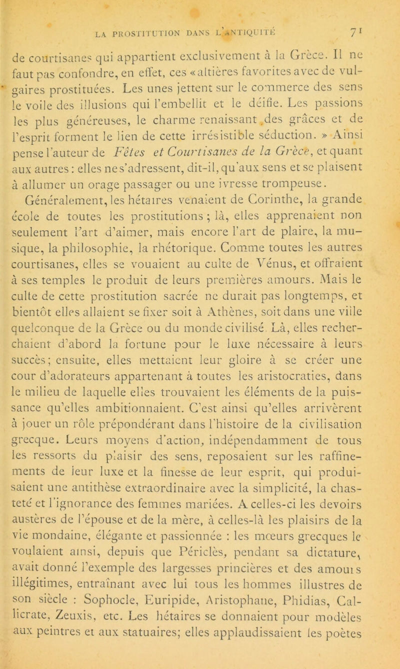 de courtisanes qui appartient exclusivement à la Grèce. Il ne faut pas confondre, en effet, ces «altières favorites avec de vul- gaires prostituées. Les unes jettent sur le commerce des sens le voile des illusions qui l’embellit et le déifie. Les passions les plus généreuses, le charme renaissant .des grâces et de l’esprit forment le lien de cette irrésistible séduction. » Ainsi pense hauteur de Fêtes et Courtisanes de la Grèce, et quant aux autres : elles ne s’adressent, dit-il, qu’aux sens et se plaisent à allumer un orage passager ou une ivresse trompeuse. Généralement, les hétaïres venaient de Corinthe, la grande école de toutes les prostitutions ; là, elles apprenaient non seulement l’art d’aimer, mais encore l’art de plaire, la mu- sique, la philosophie, la rhétorique. Gomme toutes les autres courtisanes, elles se vouaient au culte de Vénus, et offraient à ses temples le produit de leurs premières amours. Mais le culte de cette prostitution sacrée ne durait pas longtemps, et bientôt elles allaient se fixer soit à Athènes, soit dans une ville quelconque de la Grèce ou du monde civilisé. Là, elles recher- chaient d’abord la fortune pour le luxe nécessaire à leurs succès; ensuite, elles mettaient leur gloire à se créer une cour d’adorateurs appartenant à toutes les aristocraties, dans le milieu de laquelle elles trouvaient les éléments de la puis- sance qu’elles ambitionnaient. C’est ainsi qu’elles arrivèrent à jouer un rôle prépondérant dans l'histoire de la civilisation grecque. Leurs moyens d’action, indépendamment de tous les ressorts du plaisir des sens, reposaient sur les raffine- ments de leur luxe et la finesse de leur esprit, qui produi- saient une antithèse extraordinaire avec la simplicité, la chas- teté et l’ignorance des femmes mariées. A celles-ci les devoirs austères de l’épouse et de la mère, à celles-là les plaisirs de la vie mondaine, élégante et passionnée : les mœurs grecques le voulaient ainsi, depuis que Périclès, pendant sa dictature, avait donné l’exemple des largesses princières et des amouts illégitimes, entraînant avec lui tous les hommes illustres de son siècle : Sophocle, Euripide, Aristophane, Phidias, Cal- licrate, Zeuxis, etc. Les hétaires se donnaient pour modèles aux peintres et aux statuaires; elles applaudissaient les poètes