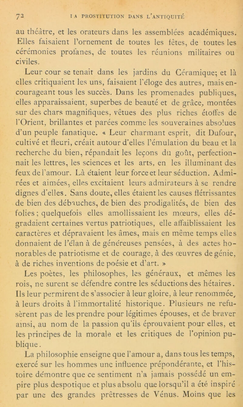 au théâtre, et les orateurs dans les assemblées académiques. Elles faisaient l’ornement de toutes les fêtes, de toutes les cérémonies profanes, de toutes les réunions militaires ou civiles. Leur cour se tenait dans les jardins du Céramique; et là elles critiquaient les uns, faisaient l'éloge des autres, mais en- courageant tous les succès. Dans les promenades publiques, elles apparaissaient, superbes de beauté et de grâce, montées sur des chars magnifiques, vêtues des plus riches étoffes de l’Orient, brillantes et parées comme les souveraines absolues d’un peuple fanatique. « Leur charmant esprit, dit Dufour, cultivé et fleuri, créait autour d’elles l’émulation du beau et la recherche du bien, répandait les leçons du goût, perfection- nait les lettres, les sciences et les arts, en les illuminant des feux de l'amour. Là étaient leur force et leur séduction. Admi- rées et aimées, elles excitaient leurs admirateurs à se rendre dignes d’elles. Sans doute, elles étaient les causes flétrissantes de bien des débauches, de bien des prodigalités, de bien des folies ; quelquefois elles amollissaient les mœurs, elles dé- gradaient certaines vertus patriotiques, elle affaiblissaient les caractères et dépravaient les âmes, mais en même temps elles donnaient de flélan à de généreuses pensées, à des actes ho- norables de patriotisme et de courage, à des œuvres de génie, à de riches inventions de poésie et d’art. » Les poètes, les philosophes, les généraux, et mêmes les rois, ne surent se défendre contre les séductions des hétaires. Ils leur permirent de s’associer à leur gloire, à leur renommée, à leurs droits à l’immortalité historique. Plusieurs ne refu- sèrent pas de les prendre pour légitimes épouses, et de braver ainsi, au nom de la passion qu’ils éprouvaient pour elles, et les principes de la morale et les critiques de l’opinion pu- blique . La philosophie enseigne que l’amour a, dans tous les temps, exercé sur les hommes une influence prépondérante, et l’his- toire démontre que ce sentiment n’a jamais possédé un em- pire plus despotique et plus absolu que lorsqu’il a été inspiré par une des grandes prêtresses de Vénus. Moins que les
