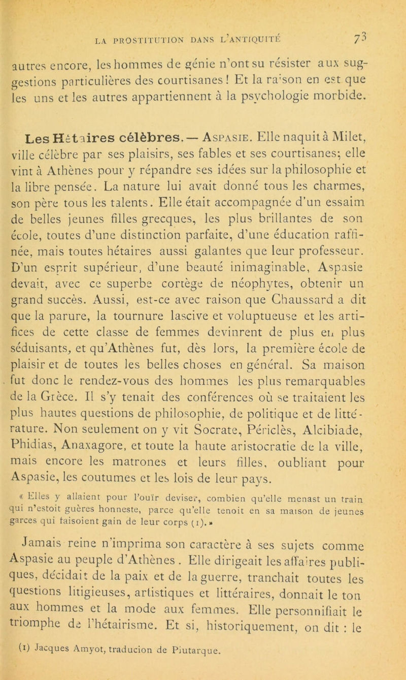 autres encore, les hommes de génie n’ont su résister aux sug- gestions particulières des courtisanes ! Et la ra:son en est que les uns et les autres appartiennent à la psychologie morbide. Les Hctaires célèbres. — Aspasie. Elle naquit à Milet, ville célèbre par ses plaisirs, ses fables et ses courtisanes; elle vint à Athènes pour y répandre ses idées sur la philosophie et la libre pensée. La nature lui avait donné tous les charmes, son père tous les talents. Elle était accompagnée d’un essaim de belles jeunes filles grecques, les plus brillantes de son école, toutes d’une distinction parfaite, d’une éducation raffi- née, mais toutes hétaïres aussi galantes que leur professeur. D’un esprit supérieur, d’une beauté inimaginable, Aspasie devait, avec ce superbe cortège de néophytes, obtenir un grand succès. Aussi, est-ce avec raison que Chaussard a dit que la parure, la tournure lascive et voluptueuse et les arti- fices de cette classe de femmes devinrent de plus en plus séduisants, et qu’Athènes fut, dès lors, la première école de plaisir et de toutes les belles choses en général. Sa maison fut donc le rendez-vous des hommes les plus remarquables de la Grèce. Il s’y tenait des conférences où se traitaient les plus hautes questions de philosophie, de politique et de litté- rature. Non seulement on y vit Socrate, Périclès, Alcibiade, Phidias, Anaxagore, et toute la haute aristocratie de la ville, mais encore les matrones et leurs filles, oubliant pour Aspasie, les coutumes et les lois de leur pays. « Elles y allaient pour l’ouïr deviser, combien qu’elle menast un train qui n’estoit guères honneste, parce qu’elle tenoit en sa maison de jeunes garces qui taisoient gain de leur corps (1).» Jamais reine n imprima son caractère à ses sujets comme Aspasie au peuple d’Athènes . Elle dirigeait les affaires publi- ques, décidait de la paix et de la guerre, tranchait toutes les questions litigieuses, arlistiques et littéraires, donnait le ton aux hommes et la mode aux femmes. Elle personnifiait le triomphe de l’hétairisme. Et si, historiquement, on dit : le (1) Jacques Amyot, traducion de Piutarque.