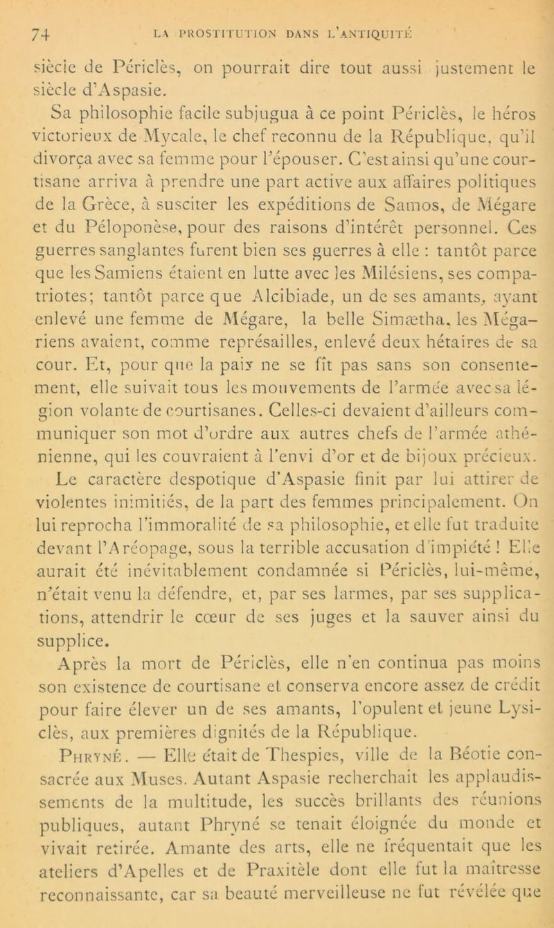 siècic de Périclès, on pourrait dire tout aussi justement le siècle d’Aspasie. Sa philosophie facile subjugua à ce point Périclès, le héros victorieux de Mycale, le chef reconnu de la République, qu’il divorça avec sa femme pour l'épouser. C’est ainsi qu’une cour- tisane arriva à prendre une part active aux affaires politiques de la Grèce, à susciter les expéditions de Samos, de Mégare et du Péloponèse, pour des raisons d’intérêt personnel. Ces guerres sanglantes furent bien ses guerres à elle : tantôt parce que lesSamiens étaient en lutte avec les Milésiens, ses compa- triotes; tantôt parce que Alcibiade, un de ses amants, ayant enlevé une femme de Mégare, la belle Simætha. les Méga- riens avaient, comme représailles, enlevé deux hétaïres de sa cour. Et, pour que la paix ne se fît pas sans son consente- ment, elle suivait tous les mouvements de l’armée avecsa lé- gion volante de courtisanes. Celles-ci devaient d’ailleurs com- muniquer son mot d’ordre aux autres chefs de l’armée athé- nienne, qui les couvraient à l’envi d’or et de bijoux précieux. Le caractère despotique d’Aspasie finit par lui attirer de violentes inimitiés, de la part des femmes principalement. On lui reprocha l’immoralité de sa philosophie, et elle fut traduite devant l’Aréopage, sous la terrible accusation d’impiété ! Elle aurait été inévitablement condamnée si Périclès, lui-même, n'était venu la défendre, et, par ses larmes, par ses supplica- tions, attendrir le cœur de ses juges et la sauver ainsi du supplice. Après la mort de Périclès, elle n’en continua pas moins son existence de courtisane et conserva encore assez de crédit pour faire élever un de ses amants, l’opulent et jeune Lysi- clès, aux premières dignités de la République. Phryné. — Elle était de Thespies, ville de la Béotie con- sacrée aux Muses. Autant Aspasie recherchait les applaudis- sements de la multitude, les succès brillants des réunions publiques, autant Phryné se tenait éloignée du monde et vivait retirée. Amante des arts, elle ne lréquentait que les ateliers d’Apelles et de Praxitèle dont elle fut la maîtresse reconnaissante, car sa beauté merveilleuse ne fut révélée que