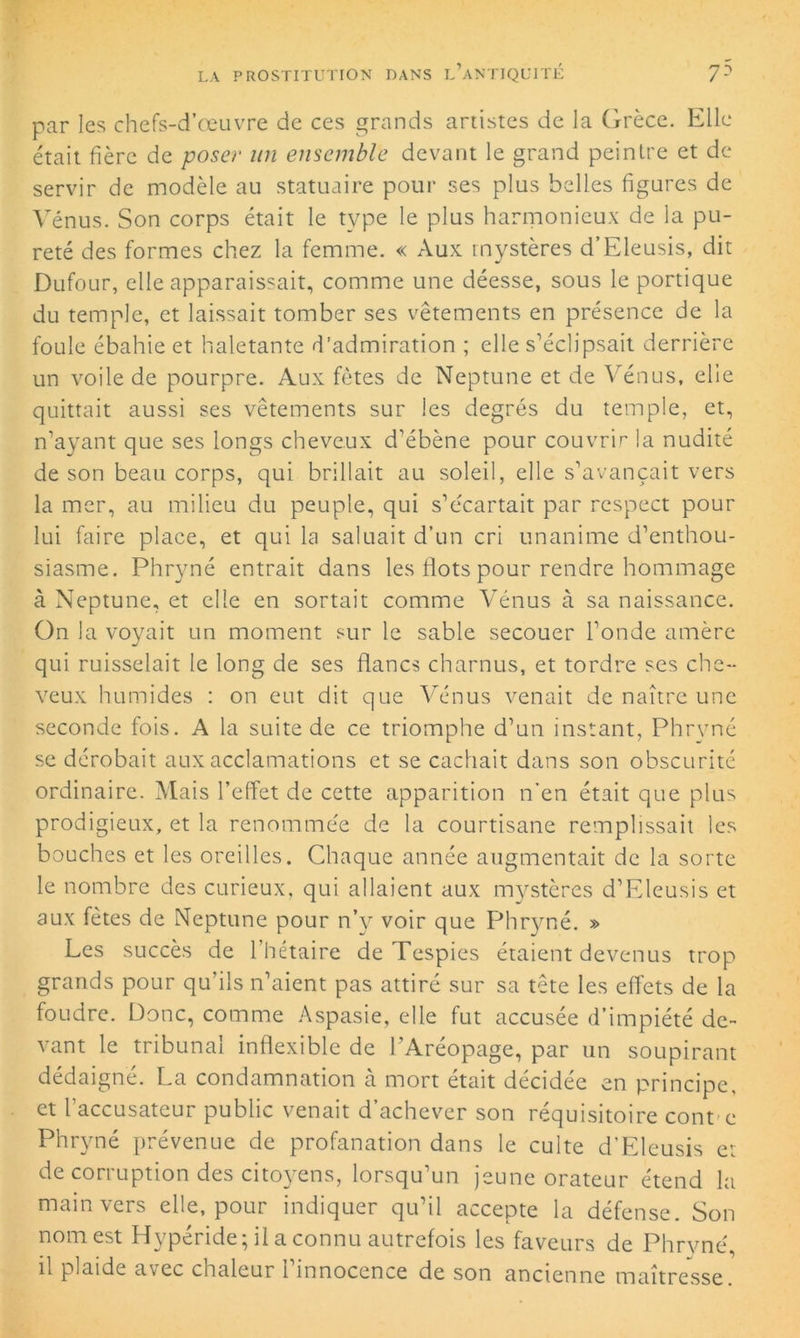 par les chefs-d’œuvre de ces grands artistes de la Grèce. Elle était fièrc de poser un ensemble devant le grand peintre et de servir de modèle au statuaire pour ses plus belles figures de Vénus. Son corps était le type le plus harmonieux de la pu- reté des formes chez la femme. « Aux mystères d’Eleusis, dit Dufour, elle apparaissait, comme une déesse, sous le portique du temple, et laissait tomber ses vêtements en présence de la foule ébahie et haletante d'admiration ; elle s’éclipsait derrière un voile de pourpre. Aux fêtes de Neptune et de Vénus, elle quittait aussi ses vêtements sur les degrés du temple, et, n’ayant que ses longs cheveux d’ébène pour couvrir la nudité de son beau corps, qui brillait au soleil, elle s’avançait vers la mer, au milieu du peuple, qui s’écartait par respect pour lui faire place, et qui la saluait d’un cri unanime d’enthou- siasme. Phryné entrait dans les flots pour rendre hommage à Neptune, et elle en sortait comme Vénus à sa naissance. On la voyait un moment sur le sable secouer l’onde amère qui ruisselait le long de ses flancs charnus, et tordre ses che- veux humides : on eut dit que Vénus venait de naître une seconde fois. A la suite de ce triomphe d’un instant, Phryné se dérobait aux acclamations et se cachait dans son obscurité ordinaire. Mais l’effet de cette apparition n’en était que plus prodigieux, et la renommée de la courtisane remplissait les bouches et les oreilles. Chaque année augmentait de la sorte le nombre des curieux, qui allaient aux mystères d’Eleusis et aux fêtes de Neptune pour n’y voir que Phryné. » Les succès de l’hétaire de Tespies étaient devenus trop grands pour qu’ils n’aient pas attiré sur sa tête les effets de la foudre. Donc, comme Aspasie, elle fut accusée d’impiété de- vant le tribunal inflexible de l’Aréopage, par un soupirant dédaigné. La condamnation à mort était décidée en principe, et l’accusateur public venait d’achever son réquisitoire cont e Phryné prévenue de profanation dans le culte d’Eleusis et de corruption des citoyens, lorsqu’un jeune orateur étend la main vers elle, pour indiquer qu’il accepte la défense. Son nom est Hypéride; il a connu autrefois les faveurs de Phrvné il plaide avec chaleur i innocence de son ancienne maîtresse