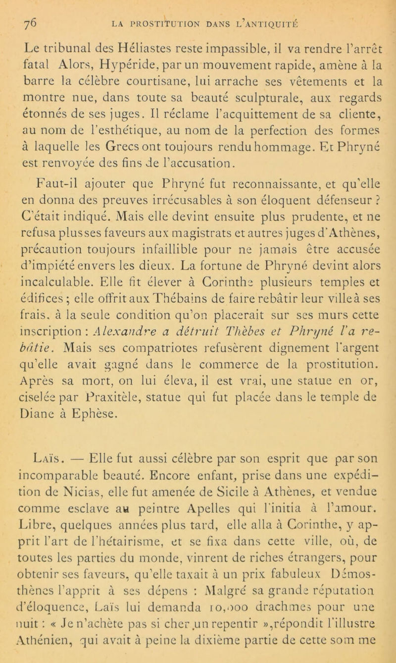 Le tribunal des Héliastes reste impassible, il va rendre l’arrêt fatal Alors, Hypéride, par un mouvement rapide, amène à la barre la célèbre courtisane, lui arrache ses vêtements et la montre nue, dans toute sa beauté sculpturale, aux regards étonnés de ses juges. Il réclame l’acquittement de sa cliente, au nom de l’esthétique, au nom de la perfection des formes à laquelle les Grecs ont toujours rendu hommage. Et Phryné est renvoyée des fins de l’accusation. Faut-il ajouter que Phryné fut reconnaissante, et qu’elle en donna des preuves irrécusables à son éloquent défenseur ? C'était indiqué. Mais elle devint ensuite plus prudente, et ne refusa plusses faveurs aux magistrats et autres juges d’Athènes, précaution toujours infaillible pour ne jamais être accusée d’impiété envers les dieux. La fortune de Phryné devint alors incalculable. Elle fit élever à Corinthe plusieurs temples et édifices ; elle offrit aux Thébains de faire rebâtir leur ville à ses frais, à la seule condition qu’on placerait sur ses murs cette inscription : ,4 lexandre a détruit Thèbes et Phryné l'a re- bâtie. Mais ses compatriotes refusèrent dignement l’argent qu’elle avait gagné dans le commerce de la prostitution. Après sa mort, on lui éleva, il est vrai, une statue en or, ciselée par Praxitèle, statue qui fut placée dans le temple de Diane à Ephèse. Laïs. — Elle fut aussi célèbre par son esprit que par son incomparable beauté. Encore enfant, prise dans une expédi- tion de Nicias, elle fut amenée de Sicile à Athènes, et vendue comme esclave au peintre Apelles qui l’initia à l’amour. Libre, quelques années plus tard, elle alla à Corinthe, y ap- prit l’art de l’hétairisme, et se fixa dans cette ville, où, de toutes les parties du monde, vinrent de riches étrangers, pour obtenir ses faveurs, qu’elle taxait à un prix fabuleux Démos- thènes l’apprit à ses dépens : Malgré sa grande réputation d’éloquence, Laïs lui demanda 10,000 drachmes pour une nuit : « Je n’achète pas si cher un repentir »,répondit l’illustre Athénien, qui avait à peine la dixième partie de cette som me
