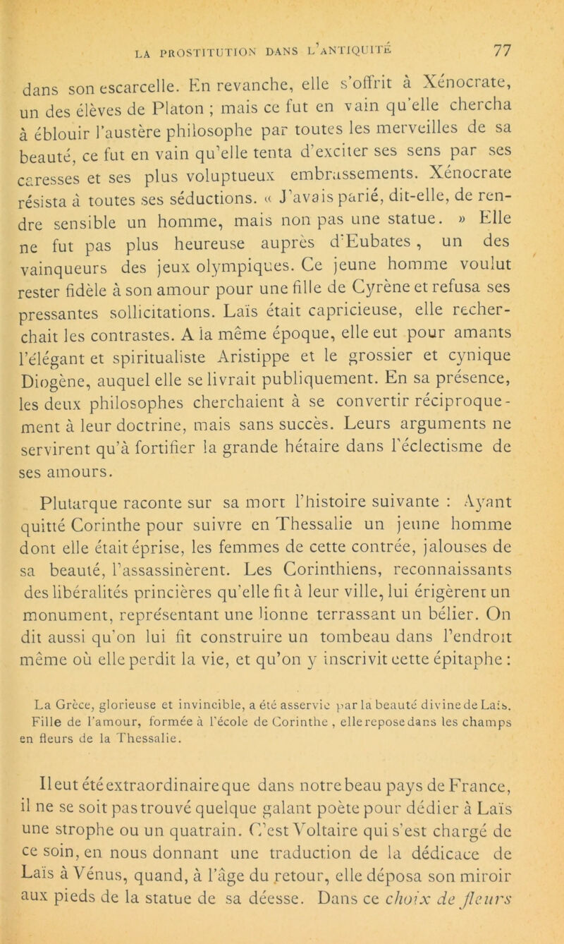 dans son escarcelle. En revanche, elle s’offrit à Xénocrate, un des élèves de Platon ; mais ce fut en vain qu’elle chercha à éblouir l’austère philosophe par toutes les merveilles de sa beauté, ce fut en vain qu’elle tenta d’exciter ses sens par ses caresses et ses plus voluptueux embrassements. Xénocrate résista a toutes ses séductions, r J avais parie, dit-elle, de ren- dre sensible un homme, mais non pas une statue. » Elle ne fut pas plus heureuse auprès d Eubates , un des vainqueurs des jeux olympiques. Ce jeune homme voulut rester fidèle à son amour pour une fille de Cyrène et refusa ses pressantes sollicitations. Laïs était capricieuse, elle recher- chait les contrastes. A la même époque, elle eut pour amants l’élégant et spiritualiste Aristippe et le grossier et cynique Diogène, auquel elle se livrait publiquement. En sa présence, les deux philosophes cherchaient à se convertir réciproque- ment à leur doctrine, mais sans succès. Leurs arguments ne servirent qu’à fortifier la grande hétaire dans l'éclectisme de ses amours. Plutarque raconte sur sa mort l’histoire suivante : Ayant quitté Corinthe pour suivre en Thessalie un jeune homme dont elle était éprise, les femmes de cette contrée, jalouses de sa beauté, l’assassinèrent. Les Corinthiens, reconnaissants des libéralités princières qu'elle fit à leur ville, lui érigèrent un monument, représentant une lionne terrassant un bélier. On dit aussi qu’on lui fit construire un tombeau dans l’endroit même où elle perdit la vie, et qu’on y inscrivit cette épitaphe : La Grèce, glorieuse et invincible, a été asservie par la beauté divinede Lais. Fille de l’amour, formée à l’école de Corinthe , ellereposedar.s les champs en fleurs de la Thessalie. Ileut étéextraordinaireque dans notre beau pays de France, il ne se soit pas trouvé quelque galant poète pour dédier à Laïs une strophe ou un quatrain. C’est Voltaire qui s’est chargé de ce soin, en nous donnant une traduction de la dédicace de Laïs à Vénus, quand, à l’âge du retour, elle déposa son miroir aux pieds de la statue de sa déesse. Dans ce choix de fleurs