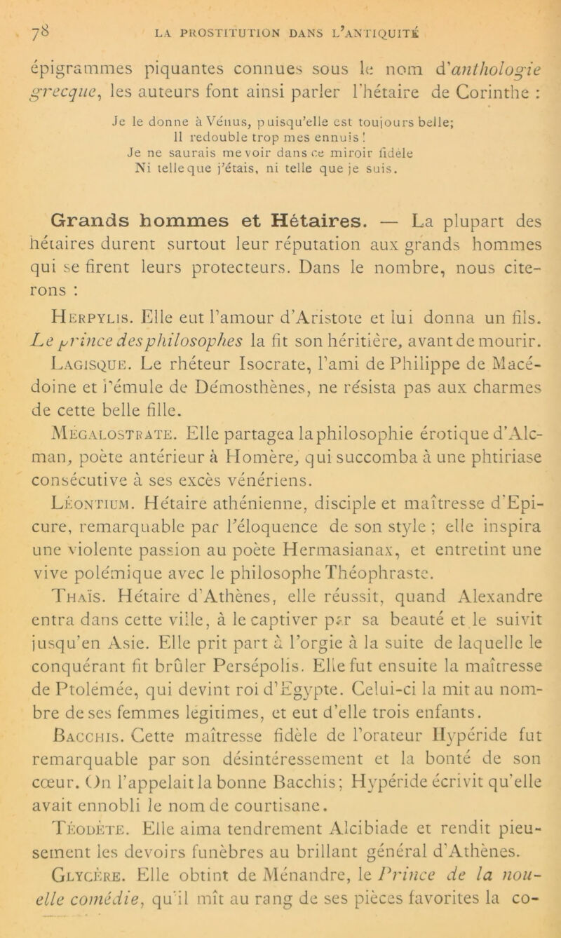 épigrammes piquantes connues sous le nom d'anthologie grecque, les auteurs font ainsi parler l’hétaire de Corinthe : Je le donne à Vénus, puisqu’elle est toujours belle; 11 redouble trop mes ennuis! Je ne saurais mevoir dans ce miroir lidele Ni telleque j’étais, ni telle que je suis. Grands hommes et Hétaires. — La plupart des hétaires durent surtout leur réputation aux grands hommes qui se firent leurs protecteurs. Dans le nombre, nous cite- rons : Herpylis. Elle eut l’amour d'Aristote et lui donna un fils. Le grince des philosophes la fit son héritière, avantde mourir. Lagisque. Le rhéteur Isocrate, l’ami de Philippe de Macé- doine et rémule de Démosthènes, ne résista pas aux charmes de cette belle fille. Mégalostrate. Elle partagea la philosophie érotique d’Alc- man, poète antérieur à Homère, qui succomba à une phtiriase consécutive à ses excès vénériens. Léontium. Hétaire athénienne, disciple et maîtresse d'Epi- cure, remarquable par l’éloquence de son style ; elle inspira une Violente passion au poète Hermasianax, et entretint une vive polémique avec le philosophe Théophraste. Thaïs. Hétaire d’Athènes, elle réussit, quand Alexandre entra dans cette ville, à le captiver p;-.r sa beauté et le suivit jusqu’en Asie. Elle prit part à l’orgie à la suite de laquelle le conquérant fit brûler Persépolis. EKefut ensuite la maîtresse de Ptolémée, qui devint roi d’Egypte. Celui-ci la mit au nom- bre de ses femmes légitimés, et eut d’elle trois enfants. Bacchis. Cette maîtresse fidèle de l’orateur Hypéride fut remarquable par son désintéressement et la bonté de son cœur. On l’appelait la bonne Bacchis; Hypéride écrivit qu'elle avait ennobli le nom de courtisane. Téodete. Elle aima tendrement Alcibiade et rendit pieu- sement ies devoirs funèbres au brillant général d'Athènes. Glycère. Elle obtint de Ménandre, le Prince de la nou- elle comédie, qu’il mît au rang de ses pièces favorites la co-