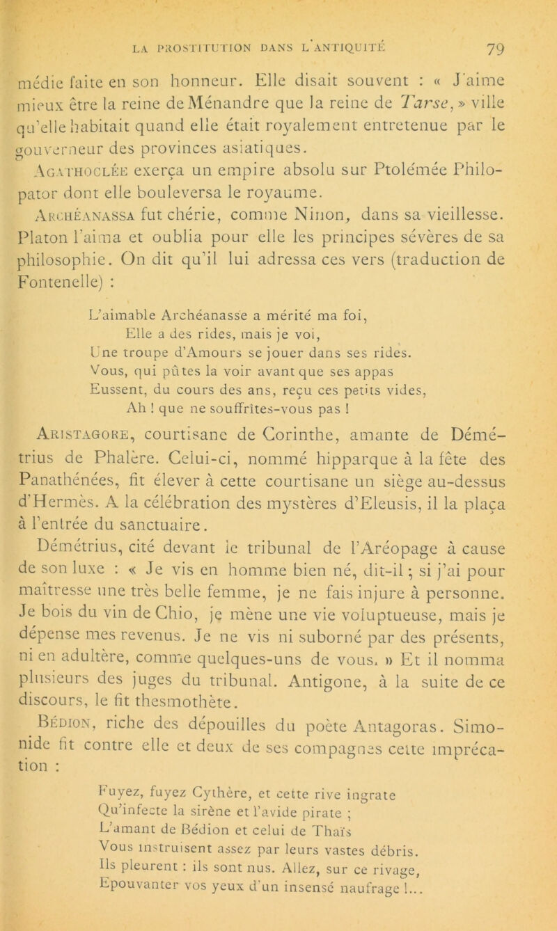 médie faite en son honneur. Elle disait souvent : « J'aime mieux être la reine de Ménandre que la reine de Tarse, » ville qu'elle habitait quand elle était royalement entretenue par le gouverneur des provinces asiatiques. Ag.vthoclée exerça un empire absolu sur Ptolémée Philo- pator dont elle bouleversa le royaume. Archéanassa fut chérie, comme Ninon, dans sa vieillesse. Platon l'aima et oublia pour elle les principes sévères de sa philosophie. On dit qu'il lui adressa ces vers (traduction de Fontenelle) : L’aimable Archéanasse a mérité ma foi, Elle a des rides, mais je voi, Une troupe d’Amours se jouer dans ses rides. Vous, qui pûtes la voir avant que ses appas Eussent, du cours des ans, reçu ces petits vides, Ah ! que ne souffrîtes-vous pas ! Aristagore, courtisane de Corinthe, amante de Démé- trius de Phalère. Celui-ci, nommé hipparque à la fête des Panathénées, fit élever à cette courtisane un siège au-dessus d Hermès. A la célébration des mystères d’Eleusis, il la plaça à l’enlrée du sanctuaire. Démétrius, cité devant le tribunal de l’Aréopage à cause de son luxe : « Je vis en homme bien né, dit-il ; si j’ai pour maîtresse une très belle femme, je ne fais injure à personne. Je bois du vin de Chio, je mène une vie voluptueuse, mais je dépense mes revenus. Je ne vis ni suborné par des présents, ni en adultère, comme quelques-uns de vous, » Et il nomma plusieurs des juges du tribunal. Antigone, à la suite de ce discours, le fit thesmothète. Bédion, riche des dépouilles du poète Antagoras. Simo- nide lit contre elle et deux de ses compagnes cette impréca- tion : fuyez, fuyez Cythère, et cette rive ingrate Qu’infecte la sirène et l’avide pirate ; L’amant de Bédion et celui de Thaïs Vous instruisent assez par leurs vastes débris. Ils pleurent : ils sont nus. Allez, sur ce rivage, Epouvanter vos yeux d'un insensé naufrage !...