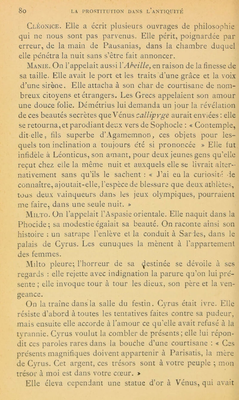 Ceéonice. Elle a écrit plusieurs ouvrages de philosophie qui ne nous sont pas parvenus. Elle périt, poignardée par erreur, de la main de Pausanias, dans la chambre duquel elle pénétra la nuit sans s’être fait annoncer. Manie. On l'appelait aussi Y Abeille, en raison de la finesse de sa taille. Elle avait le port et les traits d’une grâce et la voix d’une sirène. Elle attacha à son char de courtisane de nom- breux citoyens et étrangers. Les Grecs appelaient son amour une douce folie. Démétrius lui demanda un jour la révélation de ces beautés secrètes que Vénus calliprge aurait enviées : elle se retournait parodiant deux vers de Sophocle : « Contemple, dit-elle, fils superbe d’Agamemnon, ces objets pour les- quels ton inclination a toujours été si prononcée » Elle fut infidèle à Léonticus, son amant, pour deux jeunes gens qu’elle reçut chez elle la même nuit et auxquels elle se livrait alter- nativement sans qu’ils le sachent : « J’ai eu la curiosité de connaître, ajoutait-elle, l’espèce de blessure que deux athlètes, tous deux vainqueurs dans les jeux olympiques, pourraient me faire, dans une seule nuit. » Milto. On l’appelait l’Aspasie orientale. Elle naquit dans la Phocide; sa modestie égalait sa beauté. On raconte ainsi son histoire : un satrape l’enlève et la conduit à Sardes, dans le palais de Cyrus. Les eunuques la mènent à l’appartement des femmes. Milto pleure; l’horreur de sa destinée se dévoile à ses regards : elle rejette avec indignation la parure qu’on lui pré- sente ; elle invoque tour à tour les dieux, son père et la ven- geance. On la traîne dans la salle du festin. Cyrus était ivre. Elle résiste d’abord à toutes les tentatives faites contre sa pudeur, mais ensuite elle accorde à l’amour ce qu’elle avait refusé à la tyrannie. Cyrus voulut la combler de présents; elle lui répon- dit ces paroles rares dans la bouche d’une courtisane : « Ces présents magnifiques doivent appartenir à Parisatis, la mère de Cyrus. Cet argent, ces trésors sont à votre peuple ; mon trésor à moi est dans votre cœur. » Elle éleva cependant une statue d’or à Vénus, qui avait