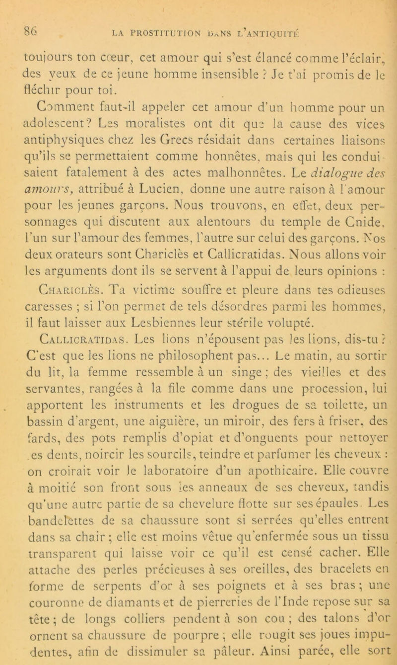 toujours ton cœur, cet amour qui s’est élancé comme l’éclair, des veux de ce jeune homme insensible ? Je t’ai promis de le fléchir pour toi. Gomment faut-il appeler cet amour d’un homme pour un adolescent? Les moralistes ont dit que la cause des vices antiphysiques chez les Grecs résidait dans certaines liaisons qu’ils se permettaient comme honnêtes, mais qui les condui saient fatalement à des actes malhonnêtes. Le dialogue des amours, attribué à Lucien, donne une autre raison à l'amour pour les jeunes garçons. Nous trouvons, en effet, deux per- sonnages qui discutent aux alentours du temple de Gnide, l’un sur l’amour des femmes, l’autre sur celui des garçons. Nos deux orateurs sont Ghariclès et Callicratidas. Nous allons voir les arguments dont ils se servent à l’appui de leurs opinions : Ghariclès. Ta victime souffre et pleure dans tes odieuses caresses ; si l’on permet de tels désordres parmi les hommes, il faut laisser aux Lesbiennes leur stérile volupté. Callicratidas. Les lions n’épousent pas les lions, dis-tu ? C’est que les lions ne philosophent pas... Le matin, au sortir du lit, la femme ressemble à un singe ; des vieilles et des servantes, rangées à la file comme dans une procession, lui apportent les instruments et les drogues de sa toilette, un bassin d'argent, une aiguière, un miroir, des fers à friser, des fards, des pots remplis d’opiat et d’onguents pour nettoyer .es dents, noircir les sourcils, teindre et parfumer les cheveux : on croirait voir le laboratoire d’un apothicaire. Elle couvre à moitié son front sous les anneaux de ses cheveux, tandis qu’une autre partie de sa chevelure flotte sur ses épaules. Les bandelettes de sa chaussure sont si serrées qu’elles entrent dans sa chair ; elle est moins vêtue qu’enfermée sous un tissu transparent qui laisse voir ce qu’il est censé cacher. Elle attache des perles précieuses à ses oreilles, des bracelets en forme de serpents d'or à ses poignets et à ses bras ; une couronne de diamants et de pierreries de l'Inde repose sur sa tête ; de longs colliers pendent à son cou ; des talons d’or ornent sa chaussure de pourpre ; elle rougit ses joues impu- dentes, afin de dissimuler sa pâleur. Ainsi parée, elle sort