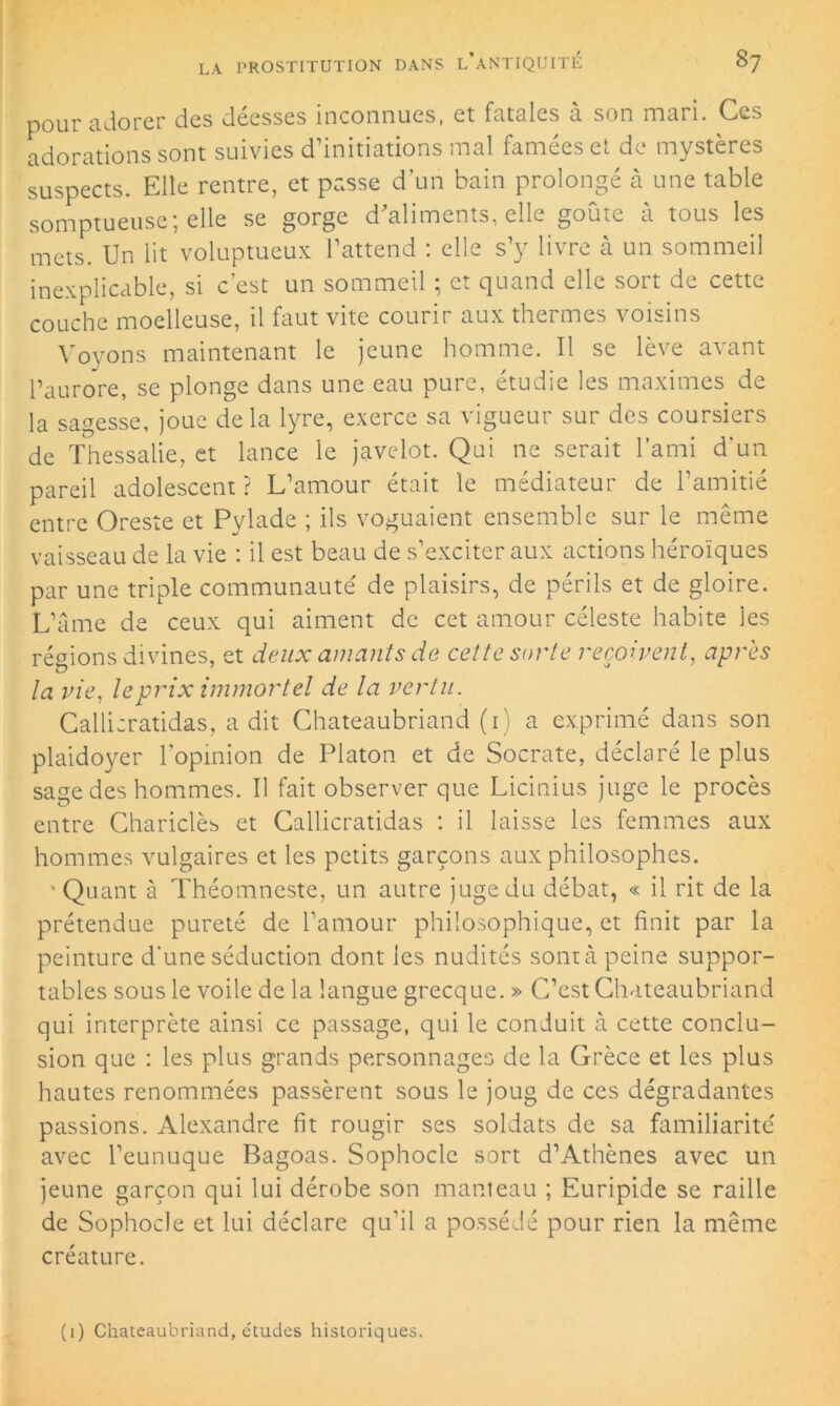 pour adorer des déesses inconnues, et fatales à son mari. Ces adorations sont suivies d’initiations mal famées et de mystères suspects. Elle rentre, et passe d’un bain prolongé à une table somptueuse; elle se gorge d'aliments, elle goûte à tous les mets. Un lit voluptueux l’attend : elle s’y livre à un sommeil inexplicable, si c’est un sommeil ; et quand elle sort de cette couche moelleuse, il faut vite courir aux thermes voisins Voyons maintenant le jeune homme. Il se lève avant l’aurore, se plonge dans une eau pure, étudie les maximes de la sagesse, joue delà lyre, exerce sa vigueur sur des coursiers de Thessalie, et lance le javelot. Qui ne serait l’ami d'un pareil adolescent? L’amour était le médiateur de l’amitié entre Oreste et Pylade ; ils voguaient ensemble sur le même vaisseau de la vie : il est beau de s’exciter aux actions héroïques par une triple communauté' de plaisirs, de périls et de gloire. L’âme de ceux qui aiment de cet amour céleste habite les régions divines, et deux amants de cette sorte reçoivent, après ta vie, le prix immortel de la vertu. Callicratidas, a dit Chateaubriand (i) a exprimé dans son plaidoyer l’opinion de Platon et de Socrate, déclaré le plus sage des hommes. Il fait observer que Licinius juge le procès entre Chariclès et Callicratidas : il laisse les femmes aux hommes vulgaires et les petits garçons aux philosophes. ' Quant à Théomneste, un autre juge du débat, « il rit de la prétendue pureté de l’amour philosophique, et finit par la peinture d’une séduction dont les nudités sont à peine suppor- tables sous le voile de la langue grecque. » C’est Chateaubriand qui interprète ainsi ce passage, qui le conduit à cette conclu- sion que : les plus grands personnages de la Grèce et les plus hautes renommées passèrent sous le joug de ces dégradantes passions. Alexandre fit rougir ses soldats de sa familiarité avec l’eunuque Bagoas. Sophocle sort d’Athènes avec un jeune garçon qui lui dérobe son manteau ; Euripide se raille de Sophocle et lui déclare qu'il a possédé pour rien la même créature. (i) Chateaubriand, études historiques.
