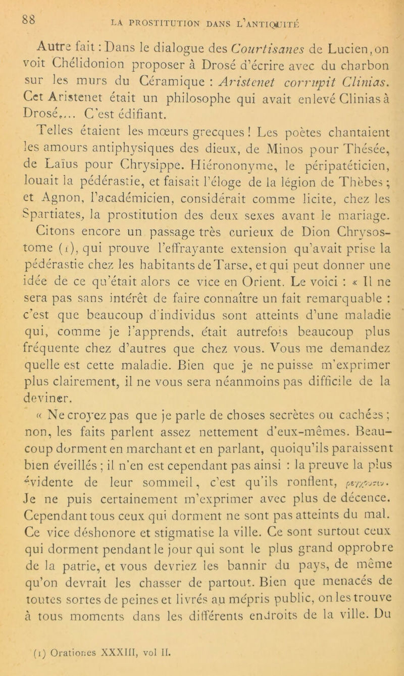 Autre fait :Dans le dialogue des Courtisanes de Lucien,on voit Chélidonion proposer à Drosé d’écrire avec du charbon sur les murs du Céramique : Aristenet corrupit Clinias. Cet Aristenet était un philosophe qui avait enlevé Clinias à Drosé,,.. C’est édifiant. Telles étaient les mœurs grecques ! Les poètes chantaient les amours antiphysiques des dieux, de Minos pour Thésée, de Laïus pour Chrysippe. Hiérononyme, le péripatéticien, louait la pédérastie, et faisait l’éloge de la légion de Thèbes ; et Agnon, l’académicien, considérait comme licite, chez les Spartiates, la prostitution des deux sexes avant le mariage. Citons encore un passage très curieux de Dion Chrysos- tome (i), qui prouve l’effrayante extension qu’avait prise la pédérastie chez les habitants de Tarse, et qui peut donner une idée de ce qu’était alors ce vice en Orient. Le voici : « Il ne sera pas sans intérêt de faire connaître un fait remarquable : c’est que beaucoup d'individus sont atteints d’une maladie qui, comme je l’apprends, était autrefois beaucoup plus fréquente chez d’autres que chez vous. Vous me demandez quelle est cette maladie. Bien que je ne puisse m’exprimer plus clairement, il ne vous sera néanmoins pas difficile de la deviner. « Ne croyez pas que je parle de choses secrètes ou cachées ; non, les faits parlent assez nettement d’eux-mêmes. Beau- coup dorment en marchant et en parlant, quoiqu’ils paraissent bien éveillés ; il n’en est cependant pas ainsi : la preuve la plus évidente de leur sommeil, c’est qu’ils ronflent, . Je ne puis certainement m’exprimer avec plus de décence. Cependant tous ceux qui dorment ne sont pas atteints du mal. Ce vice déshonore et stigmatise la ville. Ce sont surtout ceux qui dorment pendant le jour qui sont le plus grand opprobre de la patrie, et vous devriez les bannir du pays, de même qu’on devrait les chasser de partout. Bien que menacés de toutes sortes de peines et livrés au mépris public, on les trouve à tous moments dans les différents endroits de la ville. Du (i) Orationcs XXXIII, vol II.