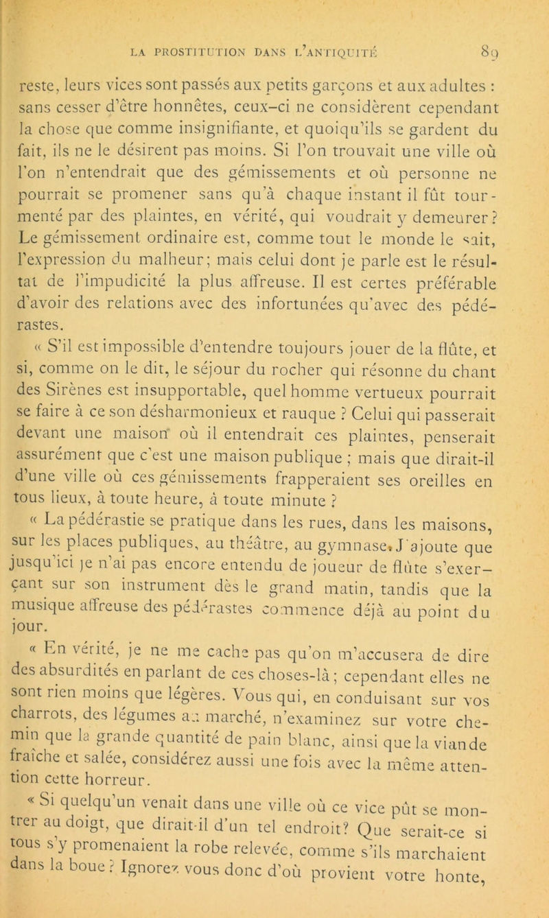 reste, leurs vices sont passés aux petits garçons et aux adultes : sans cesser d’être honnêtes, ceux-ci ne considèrent cependant la chose que comme insignifiante, et quoiqu’ils se gardent du fait, ils ne le désirent pas moins. Si l’on trouvait une ville où l’on n’entendrait que des gémissements et où personne ne pourrait se promener sans qu’à chaque instant il fût tour- menté par des plaintes, en vérité, qui voudrait y demeurer? Le gémissement ordinaire est, comme tout le monde le sait, l'expression du malheur; mais celui dont je parle est le résul- tat de l’impudicité la plus affreuse. Il est certes préférable d’avoir des relations avec des infortunées qu’avec des pédé- rastes. « S’il est impossible d’entendre toujours jouer de la flûte, et si, comme on le dit, le séjour du rocher qui résonne du chant des Sirènes est insupportable, quel homme vertueux pourrait se faire à ce son désharmonieux et rauque ? Celui qui passerait devant une maison où il entendrait ces plaintes, penserait assurément que c’est une maison publique ; mais que dirait-il d’une ville où ces gémissements frapperaient ses oreilles en tous lieux, à toute heure, à toute minute ? « La pederastie se pratique dans les rues, dans les maisons, sur les places publiques, au théâtre, au gymnase. J'ajoute que jusqu ici je n ai pas encore entendu de joueur de flûte s’exer- çant sur son instrument dès le grand matin, tandis que la musique affreuse des pédérastes commence déjà au point du jour. « En vérité, je ne me cache pas qu’on m’accusera de dire des absurdités en parlant de ces choses-là ; cependant elles ne sont rien moins que légères. Vous qui, en conduisant sur vos charrots, des légumes au marché, n’examinez sur votre che- min que la grande quantité de pain blanc, ainsi que la viande fraîche et salée, considérez aussi une fois avec la même atten- tion cette horreur. « Si quelqu un venait dans une ville où ce vice pût se mon- trer au doigt, que dirait-il d’un tel endroit? Que serait-ce si tous s’y promenaient la robe relevée, comme s’ils marchaient dans la boue : Ignorez vous donc d’où provient votre honte
