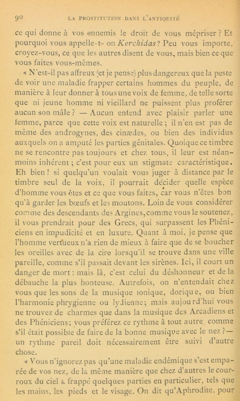 ce qui donne à vos ennemis Je droit de vous mépriser ? Et pourquoi vous appelle-t- on Kerchidas? Peu vous importe, croyez-vous, ce que les autres disent de vous, mais bien ce que vous faites vous-mêmes. « N'est-il pas affreux (et je pense) plus dangereux que la peste de voir une maladie frapper certains hommes du peuple, de manière à leur donner à tous une voix de femme, de telle sorte que ni jeune homme ni vieillard ne puissent plus proférer aucun son mâle ? — Aucun entend avec plaisir parler une femme, parce que cette voix est naturelle -, il n'en est pas de même des androgynes, des cinædes, ou bien des individus auxquels on a amputé les parties génitales. Quoique ce timbre ne se rencontre pas toujours et chez tous, il leur est néan- moins inhérent ; c’est pour eux un stigmate caractéristique. Eh bien ! si quelqu’un voulait vous juger à distance par le timbre seul de la voix, il pourrait décider quelle espèce d’homme vous êtes et ce que vous faites, car vous n’êtes bon qu'à garder les bœufs et les moutons. Loin de vous considérer comme des descendants des Argines,comme vous le soutenez, il vous prendrait pour des Grecs, qui surpassent les Phéni- ciens en impudicité et en luxure. Quant à moi, je pense que l’homme vertueux n’a rien de mieux à faire que de se boucher les oreilles avec de la cire lorsqu'il se trouve dans une ville pareille, comme s’il passait devant les sirènes. Ici, il court un danger de mort : mais là, c'est celui du déshonneur et de la débauche la plus honteuse. Autrefois, on n’entendait chez vous que les sons de la musique ionique, dorique, ou bien l’harmonie phrygienne ou lydienne*, mais aujourd hui vous ne trouvez de charmes que dans la musique des Arcadiens et des Phéniciens; vous préférez ce rythme à tout autre comme s’il était possible de faire de la bonne musique avec le nez {— un rythme pareil doit nécessairement être suivi d’autre chose. « Yrous n'ignorez pas qu’une maladie endémique s’est empa- rée de vos nez, de la même manière que chez d'autres le cour- roux du ciel a frappé quelques parties en particulier, tels que les mains, les pieds et le visage. On dit qu’Aphrodite, pour