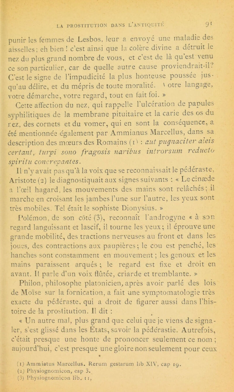 punir les femmes de Lesbos, leur a envoyé une maladie des aisselles; eh bien ! c’est ainsi que la colère divine a détruit le nez du plus grand nombre de vous, et c est de là qu est \enu ce son particulier, car de quelle autre cause proviendrait-il? C’est le signe de l’impudicité la plus honteuse poussée jus- qu’au délire, et du mépris de toute moralité. v otre langage, votre démarche, votre regard, tout en fait foi. » Cette affection du nez, qui rappelle l’ulcération de papules syphilitiques de la membrane pituitaire et la carie des os du rez, des cornets et du vomer, qui en sont la conséquence, a été mentionnée également par Ammianus Marcellus, dans sa description des mœurs des Romains (i' : ciut pugnaciter aiets certcint, turpi sono fragosis naribus inirorsum reducto spiritu concrepantes. Il n’y avait pas qu’à la voix que se reconnaissait le pédéraste, Aristote (2) le diagnostiquait aux signes suivants : «Lecinæde a l'œil hasard, les mouvements des mains sont relâchés; il marche en croisant les jambes l’une sur l’autre, les yeux sont très mobiles. Tel était le sophiste Dionysius. » Polémon, de son côté (3), reconnaît l’androgyne « à son regard languissant et lascif, il tourne les yeux; il éprouve une grande mobilité, des tractions nerveuses au front et dans les joues, des contractions aux paupières; le cou est penche, les hanches sont constamment en mouvement ; les genoux et les mains paraissent arqués ; le regard est fixe et droit en avant. Il parle d’un voix flûtée, criarde et tremblante. » Philon, philosophe platonicien, après avoir parlé des lois de Moïse sur la fornication, a fait une symptomatologie très exacte du pédéraste, qui a droit de figurer aussi dans l’his- toire de la prostitution. Il dit : « Un autre mal, plus grand que celui que je viens de signa- ler, s’est glissé dans les Etats, savoir la pédérastie. Autrefois, c’était presque une honte de prononcer seulement ce nom ; aujourd’hui, c’est presque une gloire non seulement pour ceux (1) Ammiatus Marcellus. Rerum gestarum lib XIV, cap 19. (2) Physiognomicon, cap 3. (3) Physiognomicon lib. ii,
