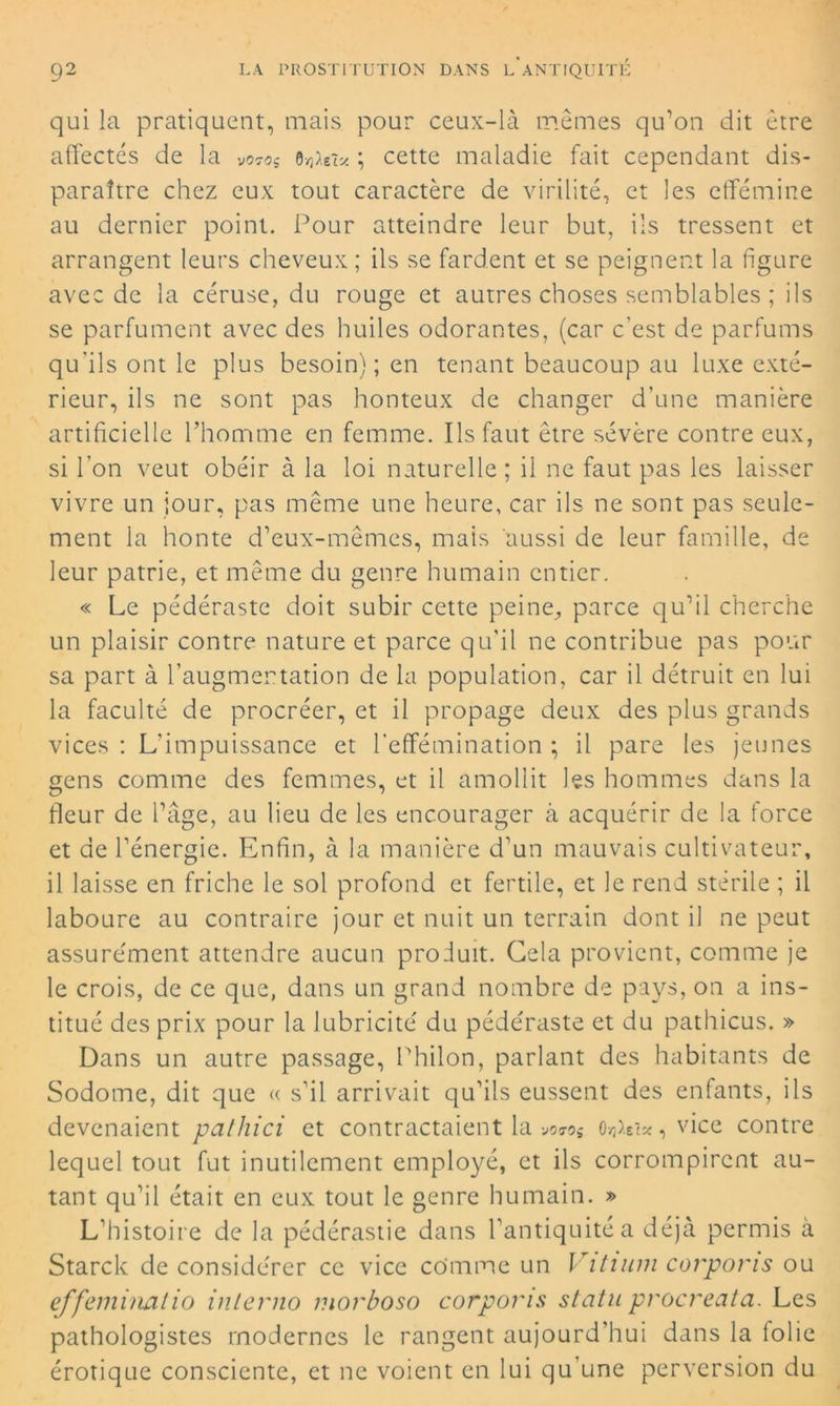 qui la pratiquent, mais pour ceux-là mêmes qu’on dit être affectés de la ; cette maladie fait cependant dis- paraître chez eux tout caractère de virilité, et les efféminé au dernier point. Pour atteindre leur but, ils tressent et arrangent leurs cheveux; ils se fardent et se peignent la figure avec de la céruse, du rouge et autres choses semblables ; ils se parfument avec des huiles odorantes, (car c’est de parfums qu'ils ont le plus besoin); en tenant beaucoup au luxe exté- rieur, ils ne sont pas honteux de changer d’une manière artificielle l’homme en femme. Ils faut être sévère contre eux, si l’on veut obéir à la loi naturelle ; il ne faut pas les laisser vivre un jour, pas même une heure, car ils ne sont pas seule- ment la honte d’eux-mêmes, mais aussi de leur famille, de leur patrie, et même du genre humain entier. « Le pédéraste doit subir cette peine, parce qu’il cherche un plaisir contre nature et parce qu’il ne contribue pas pour sa part à l’augmentation de la population, car il détruit en lui la faculté de procréer, et il propage deux des plus grands vices : L'impuissance et l’effémination ; il pare les jeunes gens comme des femmes, et il amollit les hommes dans la fleur de l’âge, au lieu de les encourager à acquérir de la force et de l’énergie. Enfin, à la manière d’un mauvais cultivateur, il laisse en friche le sol profond et fertile, et le rend stérile ; il laboure au contraire jour et nuit un terrain dont il ne peut assurément attendre aucun produit. Gela provient, comme je le crois, de ce que, dans un grand nombre de pays, on a ins- titué des prix pour la lubricité du pédéraste et du pathicus. » Dans un autre passage, Philon, parlant des habitants de Sodome, dit que « s’il arrivait qu’ils eussent des enfants, ils devenaient pathici et contractaient la voros o^et*, vice contre lequel tout fut inutilement employé, et ils corrompirent au- tant qu’il était en eux tout le genre humain. » L’histoire de la pédérastie dans l’antiquité a déjà permis à Starck de considérer ce vice comme un Vitium corpons ou effeminalio interno morboso corpons statu procreata. Les pathologistes modernes le rangent aujourd’hui dans la lolie érotique consciente, et ne voient en lui qu’une perversion du