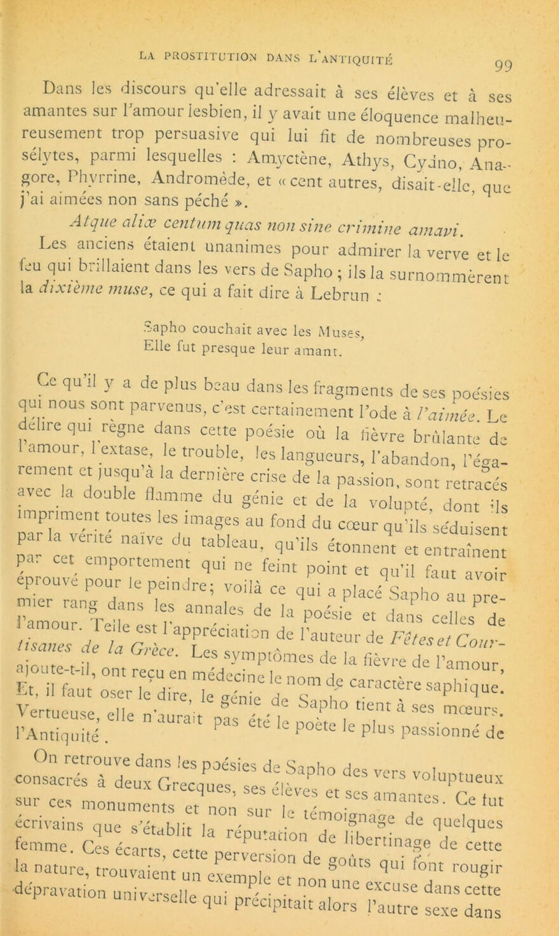 Dans les discours qu’elle adressait à ses élèves et à ses amantes sur l'amour lesbien, il y avait une éloquence malheu- reusement trop persuasive qui lui ht de nombreuses pro- sélytes, parmi lesquelles : Amyctène, Athys, CyJno, Ana- gore, Phvrrine, Andromède, et « cent autres, disait-elle, que j’ai aimées non sans péché ». A tque alix centum quas non sine crimine amavi. Les anciens étaient unanimes pour admirer la verve et le feu qui brillaient dans les vers de Sapho ; ils la surnommèrent la dixième muse, ce qui a fait dire à Lebrun : Sapho couchait avec les Muses, Elle fut presque leur amant. Ce qu’il y a de plus beau dans les fragments de ses poésies qui nous sont parvenus, c'est certainement l’ode à l’aimée Le déliré qui régné dans cette poésie où la lièvre brûlante de i amour, 1 extase, le trouble, les langueurs, l’abandon, l’éga- rement et jusqu a la dernière crise de la passion, sont retracés avec la double flamme du génie et de la volupté, dont ris impriment toutes les images au fond du cœur qu’ils séduisen parla vente naïve du tableau, qu’ils étonnent et entraient pa. cet emportement qui ne feint point et qu’il faut avoir p,cindre; :oi,à ce ciui a p»**V» au l’amour m ie r * ^ dc la poésie et «lies de i. Et, il faut’ Redire leïénic de s Ÿ SaPhl^ue* On retrouve dans les poésies de a consacrés à deux Grecques, ses élèves et ses liante s?cT sur ces monuments et non c„r i ' • amantes. Ce fut écrivains que s’établir |- témoignage de quelques femme. Ces écam r rePu*“° de libertinage de cette écarts, cette perversion de cm Are nn; la nature, trouvaient un exemple et non” q r°Ug'r ■dépravation univ-rselle nui .a P/ • • • Ulle excuse dans cette universelle qui précipitait alors l’autre sexe dans