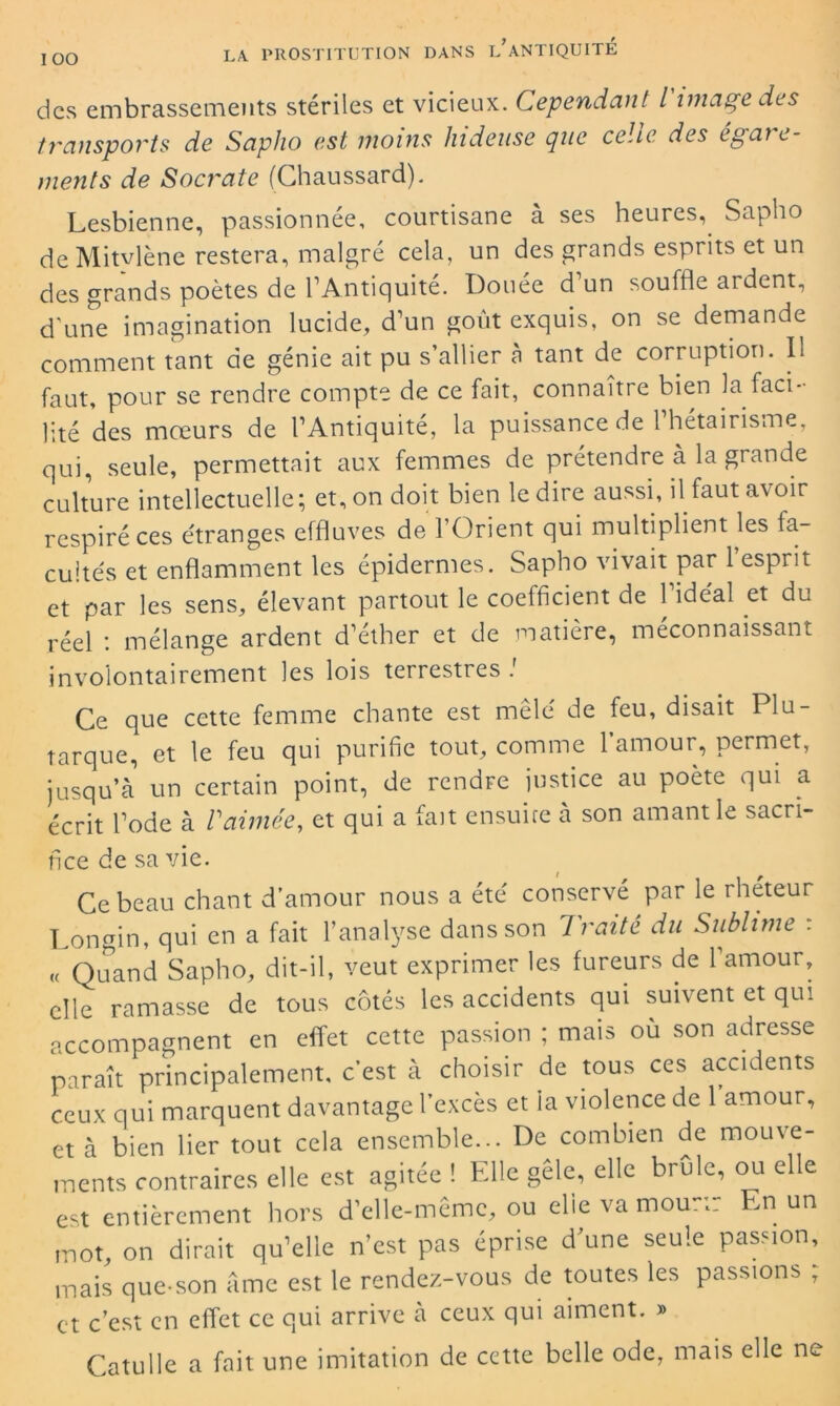 IOO des embrassements stériles et vicieux. Cependant l image des transports de Saplio est moins hideuse que celte des égare- ments de Socrate (Chaussard). Lesbienne, passionnée, courtisane à ses heures, Sapho de Mitvlène restera, malgré cela, un des grands esprits et un des grands poètes de l’Antiquité. Douée d’un souffle ardent, d’une imagination lucide, d’un goût exquis, on se demande comment tant de génie ait pu s’allier n tant de corruption. Il faut, pour se rendre compte de ce fait, connaître bien la faci- lité des mœurs de l’Antiquité, la puissance de 1 hétaïrisme, qui, seule, permettait aux femmes de prétendre à la grande culture intellectuelle; et, on doit bien le dire aussi, il faut avoir respiré ces étranges effluves de l’Orient qui multiplient les fa- cultés et enflamment les épidermes. Sapho vivait par 1 esprit et par les sens, élevant partout le coefficient de 1 idéal et du réel : mélange ardent d’éther et de matière, méconnaissant involontairement les lois terrestres ! Ce que cette femme chante est mêlé de feu, disait Plu- tarque, et le feu qui purifie tout, comme l’amour, permet, jusqu’à un certain point, de rendre justice au poète qui a écrit l’ode à /’aimée, et qui a fait ensuire à son amant le sacri- fice de sa vie. Ce beau chant d’amour nous a été conservé par le rhéteur Longin, qui en a fait l’analyse dans son Traité du Sublime : « Quand Sapho, dit-il, veut exprimer les fureurs de l’amour, elle ramasse de tous côtés les accidents qui suivent et qui accompagnent en effet cette passion ; mais ou son adresse paraît principalement, c’est à choisir de tous ces accidents ceux qui marquent davantage l’excès et la violence de 1 amour, et à bien lier tout cela ensemble... De combien de mouve- ments contraires elle est agitée ! Elle gèle, elle brûle, ou elle est entièrement hors d’elle-même, ou elie va mou-;: En un mot, on dirait qu’elle n’est pas éprise d’une seule passion, mais que-son âme est le rendez-vous de toutes les passions ; et c’est en effet ce qui arrive cà ceux qui aiment. » Catulle a fait une imitation de cette belle ode, mais elle ne