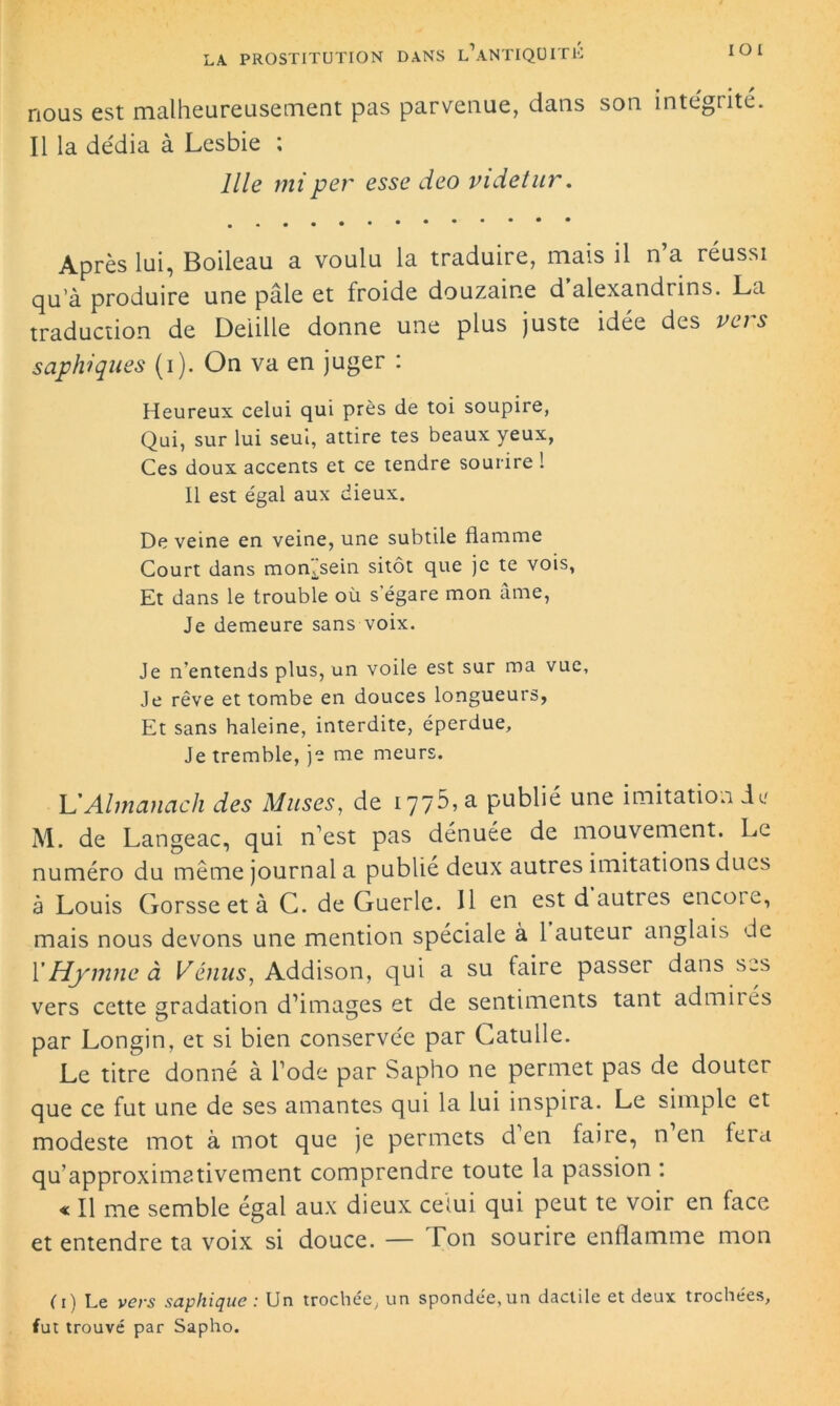 nous est malheureusernent pas parvenue, dans son intégrité. Il la dédia à Lesbie ; llle rniper esse deo videtur. Après lui, Boileau a voulu la traduire, mais il n’a réussi qu’à produire une pâle et froide douzaine d alexandrins. La traduction de Deiille donne une plus juste idée des vu s saphiques (i). On va en juger : Heureux celui qui près de toi soupire, Qui, sur lui seul, attire tes beaux yeux, Ces doux accents et ce tendre sourire ! Il est égal aux dieux. De veine en veine, une subtile flamme Court dans momsein sitôt que je te vois, Et dans le trouble où s’égare mon âme, Je demeure sans voix. Je n’entends plus, un voile est sur ma vue. Je rêve et tombe en douces longueurs, Et sans haleine, interdite, éperdue. Je tremble, je me meurs. L'Almanach des Muses, de 1775, a publié une imitation de M. de Langeac, qui n’est pas dénuée de mouvement. Le numéro du même journal a publie deux autres imitations dues à Louis Gorsse et à C. de Guérie. Il en estdauties encore, mais nous devons une mention spéciale à 1 auteur anglais de Y Hymne à Vénus, Addison, qui a su faire passer dans scs vers cette gradation d’images et de sentiments tant admirés par Longin, et si bien conservée par Catulle. Le titre donné à l’ode par Sapho ne permet pas de douter que ce fut une de ses amantes qui la lui inspira. Le simple et modeste mot à mot que je permets d en faire, n en fera qu’approximativement comprendre toute la passion : « Il me semble égal aux dieux celui qui peut te voir en face et entendre ta voix si douce. — Ton sourire enflamme mon Ci) Le vers saphique : Un trochée, un spondée,un daclile et deux trochées, fut trouvé par Sapho.