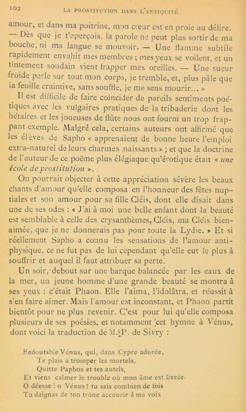 amour, et dans ma poitrine, mon cœur est en proie au délire. Dès que je t aperçois, la parole ne peut plus sortir de ma bouche, ni ma langue se mouvoir. — Une flamme subtile rapidement envahit mes membres ; mes yeux se voilent, et un tintement soudain vient frapper mes oreilles. — Une'sueur froide perle sur tout mon corps, je tremble, et, plus pâle que la feuille craintive, sans souffle, je me sens mourir... » Il est difficile de faire coïncider de pareils sentiments poé- tiques avec les vulgaires pratiques de la tribaderie dont les hétaires et les joueuses de flûte nous ont fourni un trop frap- pant exemple. Malgré cela, certains auteurs ont affirmé que ies élèves de Sapho « apprenaient de bonne heure l’emploi extra-naturel de leurs charmes .naissants » ; et que la doctrine de l’auteur de ce poème plus élégiaque qu’érotique était « une école de prostitution ». On pourrait objecter à cette appréciation sévère les beaux chants d’amour qu’elle composa en l’honneur des fêtes nup- tiales et son amour pour sa fille Gléis, dont elle disait dans une de ses odes : « J’ai à moi une belle enfant dont la beauté est semblable à celle des crysanthèmes, Gléis, ma Gléis bien- aimée, que je ne donnerais pas pour toute la Lydie. » Et si réellement Sapho a connu les sensations de l’amour anti- physique, ce ne fut pas de lui cependant qu’elle eut le plus à souffrir et auquel il faut attribuer sa perte. Un soir,-debout sur une barque balancée par les eaux de la mer, un jeune homme d’une grande beauté se montra à ses yeux : c’était Phaon. Elle l’aima, l’idolâtra, et réussit à s’en faire aimer. Mais l’amour est inconstant, et Phaon partit bientôt pour ne plus revenir. G’est pour lui qu'elle composa plusieurs de ses poésies, et notamment cet hymne à Vénus,, dont voici la traduction de Md P. de Sivry : Redoutable Venus, qui, dans Cypre adorée, Te plais à tromper les mortels, Quitte Paphos et tes autels, Et viens calmer le trouble où mon âme est livrée- O déesse ! o Vénus ! tu sais combien de lois Tu daignas de ton trône accourir à ma voix