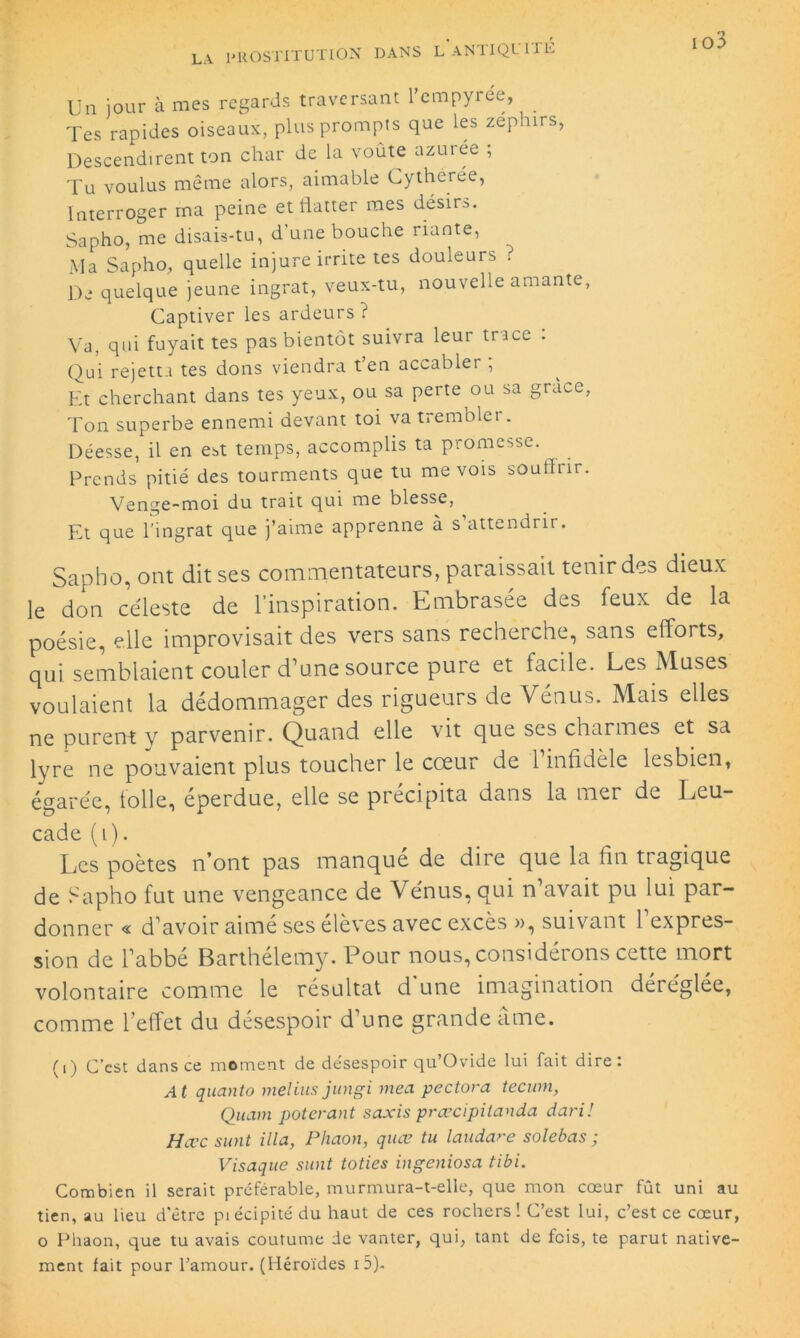 Un jour à mes regards traversant l’cmpyrée, _ Tes rapides oiseaux, plus prompts que les zéplurs, Descendirent ton char de la voûte azurée ; Tu voulus même alors, aimable Cythérée, Interroger ma peine et flatter mes désirs. Sapho, me disais-tu, d'une bouche riante, Ma Sapho, quelle injure irrite tes douleurs ? De quelque jeune ingrat, veux-tu, nouvelle amante, Captiver les ardeurs ? Va, qui fuyait tes pas bientôt suivra leur trace . Qui rejetta tes dons viendra t’en accabler , Et cherchant dans tes yeux, ou sa perte ou sa grâce, Ton superbe ennemi devant toi va tremblet. Déesse, il en est temps, accomplis ta promesse. Prends pitié des tourments que tu me vois souffrir. Venge-moi du trait qui me blesse, Et que l’ingrat que j’aime apprenne à s’attendrir. Sapho, ont dit ses commentateurs, paraissait tenir des dieux le don céleste de l’inspiration. Embrasée des feux de la poésie, elle improvisait des vers sans recherche, sans efforts, qui semblaient couler d’une source pure et facile. Les Muses voulaient la dédommager des rigueurs de Vénus. Mais elles ne purent y parvenir. Quand elle vit que ses charmes et sa lyre ne pouvaient plus toucher le cœur de 1 infidèle lesbien, égarée, folle, éperdue, elle se précipita dans la mer de Leu- cade (i). Les poètes n’ont pas manque de dire que la fin tiagique de Sapho fut une vengeance de Vénus, qui n’avait pu lui par- donner « d’avoir aimé ses élèves avec excès », suivant 1 expres- sion de l’abbé Barthélemy. Pour nous, considérons cette mort volontaire comme le résultat d une imagination déréglée, comme l’effet du désespoir d’une grande âme. (1) C’est dans ce moment de de'sespoir qu’Ovide lui fait dire: At quanto melins jungi mea pectora teewn, Quam poterant saxis prœcipitanda dari! Hœc sunt ilia, Phaon, quœ tu laudare solebas ; Visaque sunt toties ingeniosa tibi. Combien il serait préférable, murmura-t-elle, que mon cœur fût uni au tien, au lieu d'être piécipitédu haut de ces rochers! C’est lui, c’est ce cœur, o Phaon, que tu avais coutume de vanter, qui, tant de fois, te parut native- ment fait pour l’amour. (Héroïdes i 5).