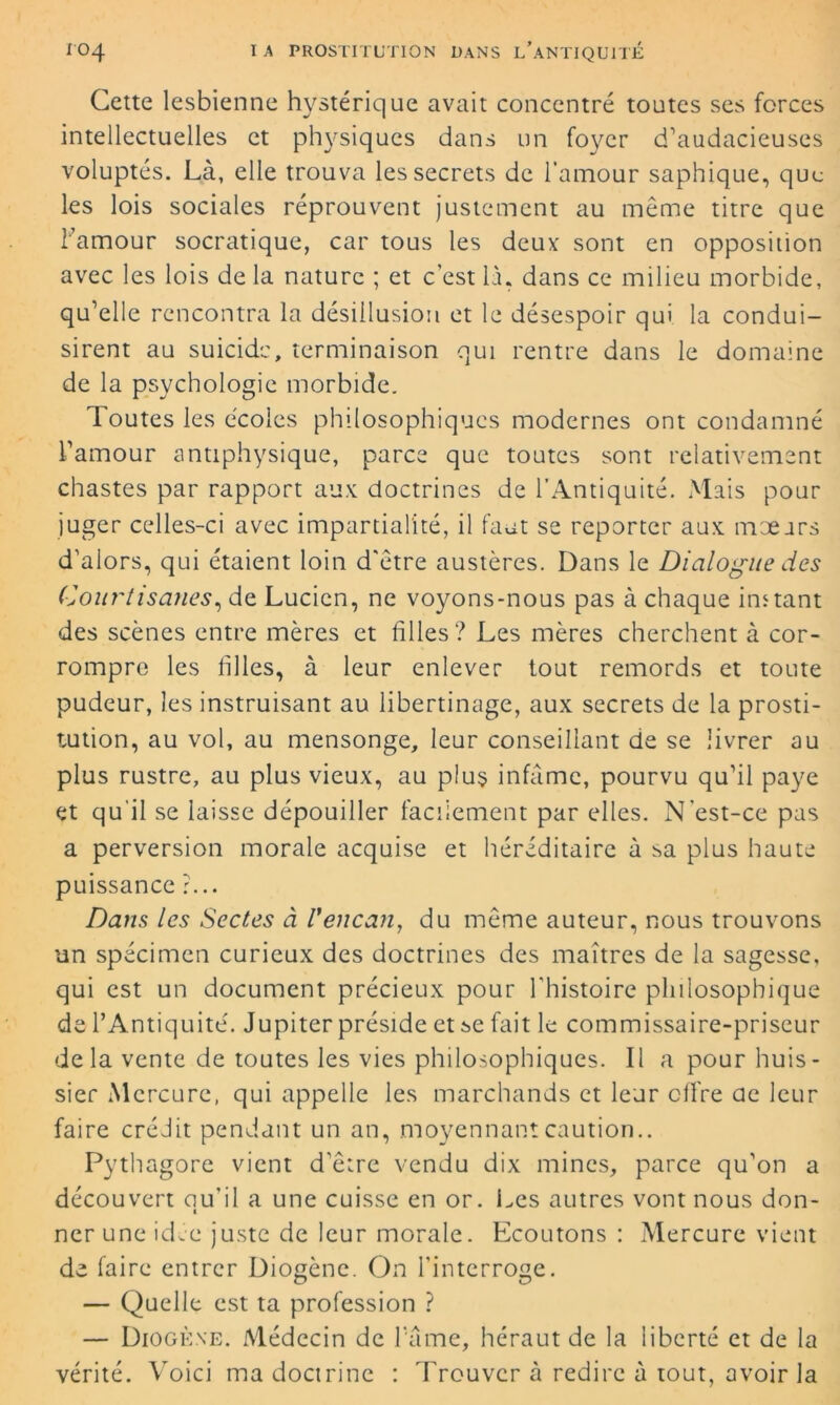 Cette lesbienne hystérique avait concentré toutes ses forces intellectuelles et physiques dans un foyer d'audacieuses voluptés. Là, elle trouva les secrets de l’amour saphique, que les lois sociales réprouvent justement au même titre que l'amour socratique, car tous les deux' sont en opposition avec les lois de la nature ; et c’est là. dans ce milieu morbide, qu’elle rencontra la désillusion et le désespoir qui la condui- sirent au suicide, terminaison qui rentre dans le domaine de la psychologie morbide. Toutes les écoles philosophiques modernes ont condamné l’amour antiphysique, parce que toutes sont relativement chastes par rapport aux doctrines de l’Antiquité. Mais pour juger celles-ci avec impartialité, il faut se reporter aux mœurs d’alors, qui étaient loin d'être austères. Dans le Dialogue des Courtisanes, de Lucien, ne voyons-nous pas à chaque instant des scènes entre mères et filles? Les mères cherchent à cor- rompre les filles, à leur enlever tout remords et toute pudeur, les instruisant au libertinage, aux secrets de la prosti- tution, au vol, au mensonge, leur conseillant de se livrer au plus rustre, au plus vieux, au plus infâme, pourvu qu’il paye et qu'il se laisse dépouiller facilement par elles. N'est-ce pas a perversion morale acquise et héréditaire à sa plus haute puissance ?... Dans les Sectes à l'encan, du même auteur, nous trouvons un spécimen curieux des doctrines des maîtres de la sagesse, qui est un document précieux pour l'histoire philosophique de l’Antiquité. Jupiter préside et se fait le commissaire-priseur de la vente de toutes les vies philosophiques. Il a pour huis- sier Mercure, qui appelle les marchands et leur offre de leur faire crédit pendant un an, moyennant caution.. Pythagore vient d'être vendu dix mines, parce qu’on a découvert au’il a une cuisse en or. Les autres vont nous don- 1 nerune icLe juste de leur morale. Ecoutons : Mercure vient de faire entrer Diogène. On l'interroge. — Quelle est ta profession ? — Diogène. Médecin de famé, héraut de la liberté et de la vérité. Voici ma doctrine : Trouver à redire à tout, avoir la